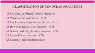CLASSIFICATION OF CONDYLAR FRACTURES
 Unilateral or bilateral condylar fractures
 Wassmund's classification (1934)
 MacLennan’s Clinical classification (1952)
 Rowe and Killey's classification (1968)
 Spiessel and Schroll’s classification (1972)
 Lindahl’s classification (1977)
 Loukota’s classification (2005)
 