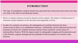 • The topic of mandibular condylar fracture has generated more discussion and controversy than
any other in the field of maxillofacial trauma.
• Direct or indirect trauma can lead to fracture of the condyle. The degree of displacement of
fractured condyle depends on the direction and magnitude of force.
• In spite of a common occurrence, the management of condylar fractures has been
controversial as there is no established consensus. Traditionally closed reduction has been the
treatment of choice for condylar fractures and have been treated by various forms of
intermaxillary fixation. With the improvement in radiographic imaging and biomaterials used
in the fixation, surgical management has gradually found acceptance as it restores early
function.
INTRODUCTION
 