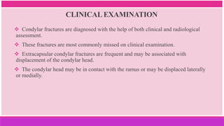 CLINICAL EXAMINATION
 Condylar fractures are diagnosed with the help of both clinical and radiological
assessment.
 These fractures are most commonly missed on clinical examination.
 Extracapsular condylar fractures are frequent and may be associated with
displacement of the condylar head.
 The condylar head may be in contact with the ramus or may be displaced laterally
or medially.
 