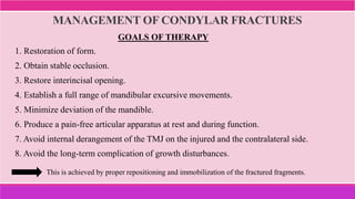 MANAGEMENT OF CONDYLAR FRACTURES
This is achieved by proper repositioning and immobilization of the fractured fragments.
1. Restoration of form.
2. Obtain stable occlusion.
3. Restore interincisal opening.
4. Establish a full range of mandibular excursive movements.
5. Minimize deviation of the mandible.
6. Produce a pain-free articular apparatus at rest and during function.
7. Avoid internal derangement of the TMJ on the injured and the contralateral side.
8. Avoid the long-term complication of growth disturbances.
GOALS OF THERAPY
 