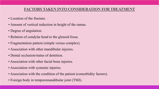 FACTORS TAKEN INTO CONSIDERATION FOR TREATMENT
• Location of the fracture.
• Amount of vertical reduction in height of the ramus.
• Degree of angulation.
• Relation of condylar head to the glenoid fossa.
• Fragmentation pattern (simple versus complex).
• Association with other mandibular injuries.
• Dental occlusion/status of dentition.
• Association with other facial bone injuries.
• Association with systemic injuries.
• Association with the condition of the patient (comorbidity factors).
• Foreign body in temporomandibular joint (TMJ).
 