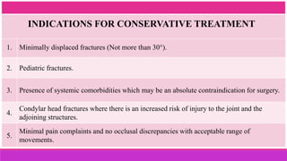 1. Minimally displaced fractures (Not more than 30°).
2. Pediatric fractures.
3. Presence of systemic comorbidities which may be an absolute contraindication for surgery.
4.
Condylar head fractures where there is an increased risk of injury to the joint and the
adjoining structures.
5.
Minimal pain complaints and no occlusal discrepancies with acceptable range of
movements.
INDICATIONS FOR CONSERVATIVE TREATMENT
 