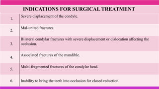 1.
Severe displacement of the condyle.
2.
Mal-united fractures.
3.
Bilateral condylar fractures with severe displacement or dislocation affecting the
occlusion.
4.
Associated fractures of the mandible.
5.
Multi-fragmented fractures of the condylar head.
6. Inability to bring the teeth into occlusion for closed reduction.
INDICATIONS FOR SURGICAL TREATMENT
 