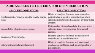 ABSOLUTE INDICATIONS RELATIVE INDICATIONS
Displacement of condyle into the middle cranial
fossa.
Bilateral condylar fractures in an edentulous
patient when a splint is unavailable or when
splinting is impossible because of alveolar ridge
atrophy.
Impossibility of restoring occlusion.
Unilateral or bilateral condylar fractures when
splinting is not recommended for medical
reasons.
Invasion of foreign body.
Bilateral condylar fractures associated with
comminuted midfacial fractures.
Lateral extracapsular displacement.
Bilateral condylar fractures and associated
gnathologic problems, such as retrognathia or
prognathism.
ZIDE AND KENT’S CRITERIA FOR OPEN REDUCTION
 
