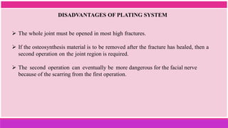 DISADVANTAGES OF PLATING SYSTEM
 The whole joint must be opened in most high fractures.
 If the osteosynthesis material is to be removed after the fracture has healed, then a
second operation on the joint region is required.
 The second operation can eventually be more dangerous for the facial nerve
because of the scarring from the first operation.
 