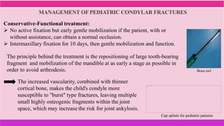 MANAGEMENT OF PEDIATRIC CONDYLAR FRACTURES
Cap splints for pediatric patients
Conservative-Functional treatment:
 No active fixation but early gentle mobilization if the patient, with or
without assistance, can obtain a normal occlusion.
 Intermaxillary fixation for 10 days, then gentle mobilization and function.
The increased vascularity, combined with thinner
cortical bone, makes the child's condyle more
susceptible to "burst" type fractures, leaving multiple
small highly osteogenic fragments within the joint
space, which may increase the risk for joint ankylosis.
The principle behind the treatment is the repositioning of large tooth-bearing
fragment and mobilization of the mandible at as early a stage as possible in
order to avoid arthrodesis. Bone awl
 