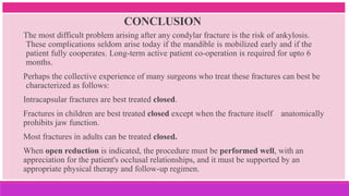 CONCLUSION
The most difficult problem arising after any condylar fracture is the risk of ankylosis.
These complications seldom arise today if the mandible is mobilized early and if the
patient fully cooperates. Long-term active patient co-operation is required for upto 6
months.
Perhaps the collective experience of many surgeons who treat these fractures can best be
characterized as follows:
Intracapsular fractures are best treated closed.
Fractures in children are best treated closed except when the fracture itself anatomically
prohibits jaw function.
Most fractures in adults can be treated closed.
When open reduction is indicated, the procedure must be performed well, with an
appreciation for the patient's occlusal relationships, and it must be supported by an
appropriate physical therapy and follow-up regimen.
 