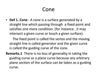 Cone
• Def 1. Cone : A cone is a surface generated by a
straight line which passing through a fixed point and
satisfies one more condition. (for instance , it may
intersect a given curve or touch a given surface).
The fixed point is called the vertex and the moving
straight line is called generator and the given curve
is called the guiding curve of the cone.
Remarks.1 There is no loss of generality in taking the
guiding curve as a plane curve because any arbitrary
plane section of the surface can be taken as a guiding
curve.
 