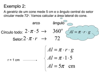 Exemplo 2: A geratriz de um cone mede 5 cm e o ângulo central do setor circular mede 72 o . Vamos calcular a área lateral do cone. r = 1 cm arco  ângulo Círculo todo: Setor: 