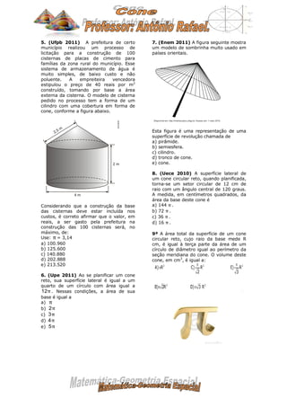 5. (Ufpb 2011) A prefeitura de certo
município realizou um processo de
licitação para a construção de 100
cisternas de placas de cimento para
famílias da zona rural do município. Esse
sistema de armazenamento de água é
muito simples, de baixo custo e não
poluente. A empreiteira vencedora
estipulou o preço de 40 reais por m2
construído, tomando por base a área
externa da cisterna. O modelo de cisterna
pedido no processo tem a forma de um
cilindro com uma cobertura em forma de
cone, conforme a figura abaixo.
Considerando que a construção da base
das cisternas deve estar incluída nos
custos, é correto afirmar que o valor, em
reais, a ser gasto pela prefeitura na
construção das 100 cisternas será, no
máximo, de:
Use: = 3,14
a) 100.960
b) 125.600
c) 140.880
d) 202.888
e) 213.520
6. (Upe 2011) Ao se planificar um cone
reto, sua superfície lateral é igual a um
quarto de um círculo com área igual a
. Nessas condições, a área de sua
base é igual a
a)
b)
c)
d)
e)
7. (Enem 2011) A figura seguinte mostra
um modelo de sombrinha muito usado em
países orientais.
Esta figura é uma representação de uma
superfície de revolução chamada de
a) pirâmide.
b) semiesfera.
c) cilindro.
d) tronco de cone.
e) cone.
8. (Uece 2010) A superfície lateral de
um cone circular reto, quando planificada,
torna-se um setor circular de 12 cm de
raio com um ângulo central de 120 graus.
A medida, em centímetros quadrados, da
área da base deste cone é
a) 144 .
b) 72 .
c) 36 .
d) 16 .
9ª A área total da superfície de um cone
circular reto, cujo raio da base mede R
cm, é igual à terça parte da área de um
círculo de diâmetro igual ao perímetro da
seção meridiana do cone. O volume deste
cone, em cm3
, é igual a:
π
12π
π
2π
3π
4π
5π
π
π
π
π
 
