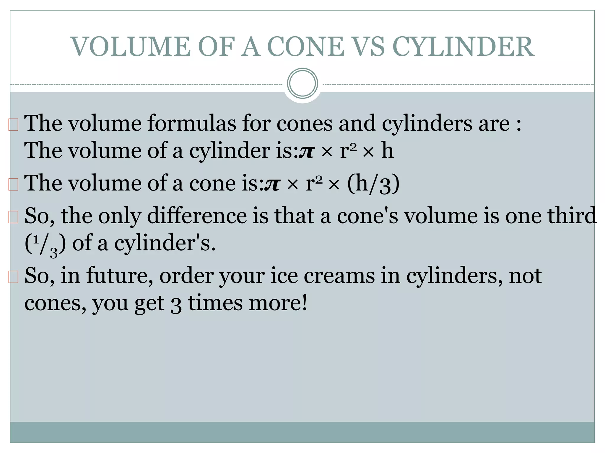 VOLUME OF A CONE VS CYLINDER
The volume formulas for cones and cylinders are :
The volume of a cylinder is:π × r2 × h
The volume of a cone is:π × r2 × (h/3)
So, the only difference is that a cone's volume is one third
(1/3) of a cylinder's.
So, in future, order your ice creams in cylinders, not
cones, you get 3 times more!
 