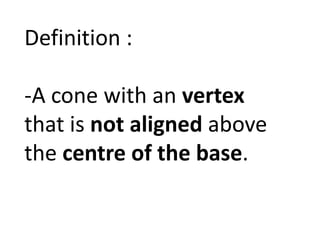 Definition : 
-A cone with an vertex 
that is not aligned above 
the centre of the base. 
 