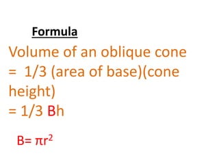 Formula 
Volume of an oblique cone 
= 1/3 (area of base)(cone 
height) 
= 1/3 Bh 
B= πr2 
 