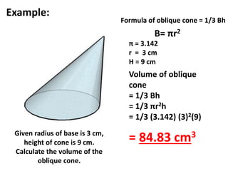 Formula of oblique cone = 1/3 Bh 
B= πr2 
π = 3.142 
r = 3 cm 
H = 9 cm 
Volume of oblique 
cone 
= 1/3 Bh 
= 1/3 πr2h 
= 1/3 (3.142) (3)2(9) 
= 84.83 cm3 
Example: 
Given radius of base is 3 cm, 
height of cone is 9 cm. 
Calculate the volume of the 
oblique cone. 
 