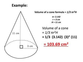 Example: 
Volume of a cone formula = 1/3 πr2H 
π= 3.142 
r = 3 cm 
H = 11 cm 
Volume of a cone 
= 1/3 πr2H 
= 1/3 (3.142) (3)2 (11) 
= 103.69 cm3 
 