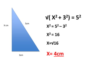 5cm 
3cm 
X cm 
√( X2 + 32) = 52 
X2 = 52 – 32 
X2 = 16 
X=√16 
X= 4cm 
 