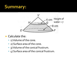  Calculate the:
 1)Volume of the cone.
 2) Surface area of the cone.
 3)Volume of the conical frustrum.
 4) Surface area of the conical frustrum.
Height of
water = 7
 