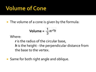  The volume of a cone is given by the formula:
Where:
r is the radius of the circular base,
h is the height - the perpendicular distance from
the base to the vertex.
 Same for both right angle and oblique.
Volume =
 
