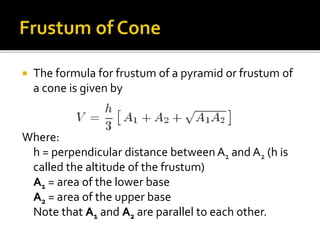  The formula for frustum of a pyramid or frustum of
a cone is given by
Where:
h = perpendicular distance between A1 and A2 (h is
called the altitude of the frustum)
A1 = area of the lower base
A2 = area of the upper base
Note that A1 and A2 are parallel to each other.
 