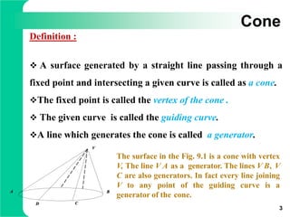 Cone
Definition :
 A surface generated by a straight line passing through a
fixed point and intersecting a given curve is called as a cone.
The fixed point is called the vertex of the cone .
 The given curve is called the guiding curve.
A line which generates the cone is called a generator.
3
V
A B
CD
The surface in the Fig. 9.1 is a cone with vertex
V, The line V A as a generator. The lines V B, V
C are also generators. In fact every line joining
V to any point of the guiding curve is a
generator of the cone.
 