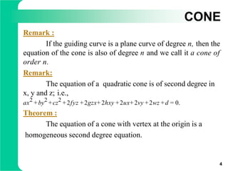 CONE
Remark :
If the guiding curve is a plane curve of degree n, then the
equation of the cone is also of degree n and we call it a cone of
order n.
Remark:
The equation of a quadratic cone is of second degree in
x, y and z; i.e.,
ax2 +by2 +cz2 +2fyz +2gzx+ 2hxy +2ux+ 2vy +2wz +d = 0.
Theorem :
The equation of a cone with vertex at the origin is a
homogeneous second degree equation.
4
 