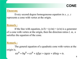 CONE
Theorem:
Every second degree homogeneous equation in x, y, z
represents a cone with vertex at the origin.
Remark :
If the line with equation, (x/l) = (y/m) = (z/n) is a generator
of a cone with vertex at the origin, then the direction ratios l, m, n
satisfies the equation of the cone.
Remark :
The general equation of a quadratic cone with vertex at the
origin is,
ax2 + by2 + cz2 + 2fyz + 2gzx + 2hxy = 0.
5
 