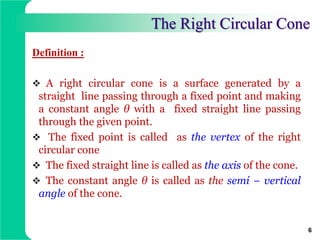 The Right Circular Cone
Definition :
 A right circular cone is a surface generated by a
straight line passing through a fixed point and making
a constant angle θ with a fixed straight line passing
through the given point.
 The fixed point is called as the vertex of the right
circular cone
 The fixed straight line is called as the axis of the cone.
 The constant angle θ is called as the semi − vertical
angle of the cone.
6
 
