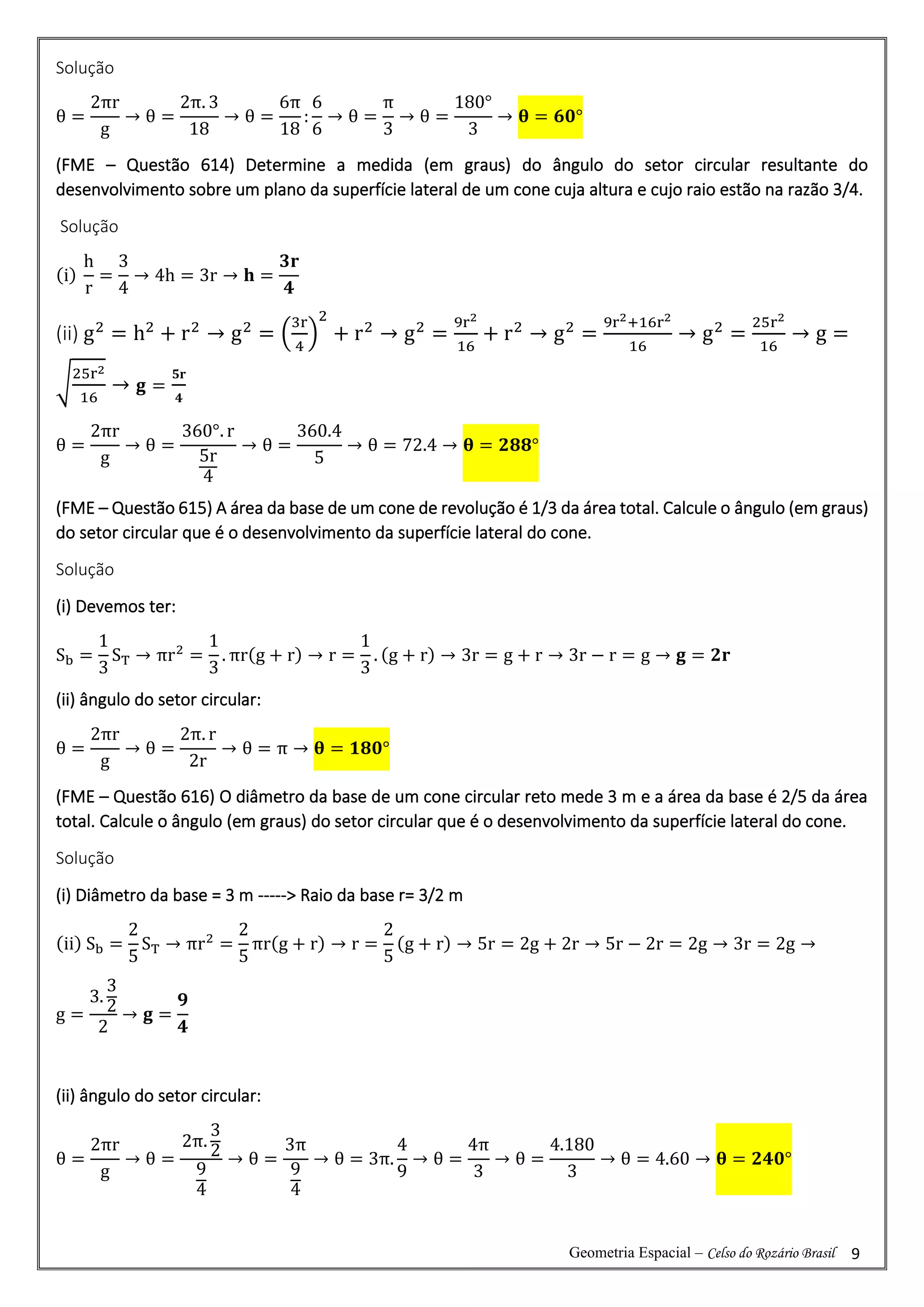 Geometria Espacial – Celso do Rozário Brasil 9
Solução
θ =
2πr
g
→ θ =
2π. 3
18
→ θ =
6π
18
:
6
6
→ θ =
π
3
→ θ =
180°
3
→ 𝛉 = 𝟔𝟎°
(FME – Questão 614) Determine a medida (em graus) do ângulo do setor circular resultante do
desenvolvimento sobre um plano da superfície lateral de um cone cuja altura e cujo raio estão na razão 3/4.
Solução
(i)
h
r
=
3
4
→ 4h = 3r → 𝐡 =
𝟑𝐫
𝟒
(ii) g2
= h2
+ r2
→ g2
= (
3r
4
)
2
+ r2
→ g2
=
9r2
16
+ r2
→ g2
=
9r2+16r2
16
→ g2
=
25r2
16
→ g =
√
25r2
16
→ 𝐠 =
𝟓𝐫
𝟒
θ =
2πr
g
→ θ =
360°. r
5r
4
→ θ =
360.4
5
→ θ = 72.4 → 𝛉 = 𝟐𝟖𝟖°
(FME – Questão 615) A área da base de um cone de revolução é 1/3 da área total. Calcule o ângulo (em graus)
do setor circular que é o desenvolvimento da superfície lateral do cone.
Solução
(i) Devemos ter:
Sb =
1
3
ST → πr2
=
1
3
. πr(g + r) → r =
1
3
. (g + r) → 3r = g + r → 3r − r = g → 𝐠 = 𝟐𝐫
(ii) ângulo do setor circular:
θ =
2πr
g
→ θ =
2π. r
2r
→ θ = π → 𝛉 = 𝟏𝟖𝟎°
(FME – Questão 616) O diâmetro da base de um cone circular reto mede 3 m e a área da base é 2/5 da área
total. Calcule o ângulo (em graus) do setor circular que é o desenvolvimento da superfície lateral do cone.
Solução
(i) Diâmetro da base = 3 m -----> Raio da base r= 3/2 m
(ii) Sb =
2
5
ST → πr2
=
2
5
πr(g + r) → r =
2
5
(g + r) → 5r = 2g + 2r → 5r − 2r = 2g → 3r = 2g →
g =
3.
3
2
2
→ 𝐠 =
𝟗
𝟒
(ii) ângulo do setor circular:
θ =
2πr
g
→ θ =
2π.
3
2
9
4
→ θ =
3π
9
4
→ θ = 3π.
4
9
→ θ =
4π
3
→ θ =
4.180
3
→ θ = 4.60 → 𝛉 = 𝟐𝟒𝟎°
 