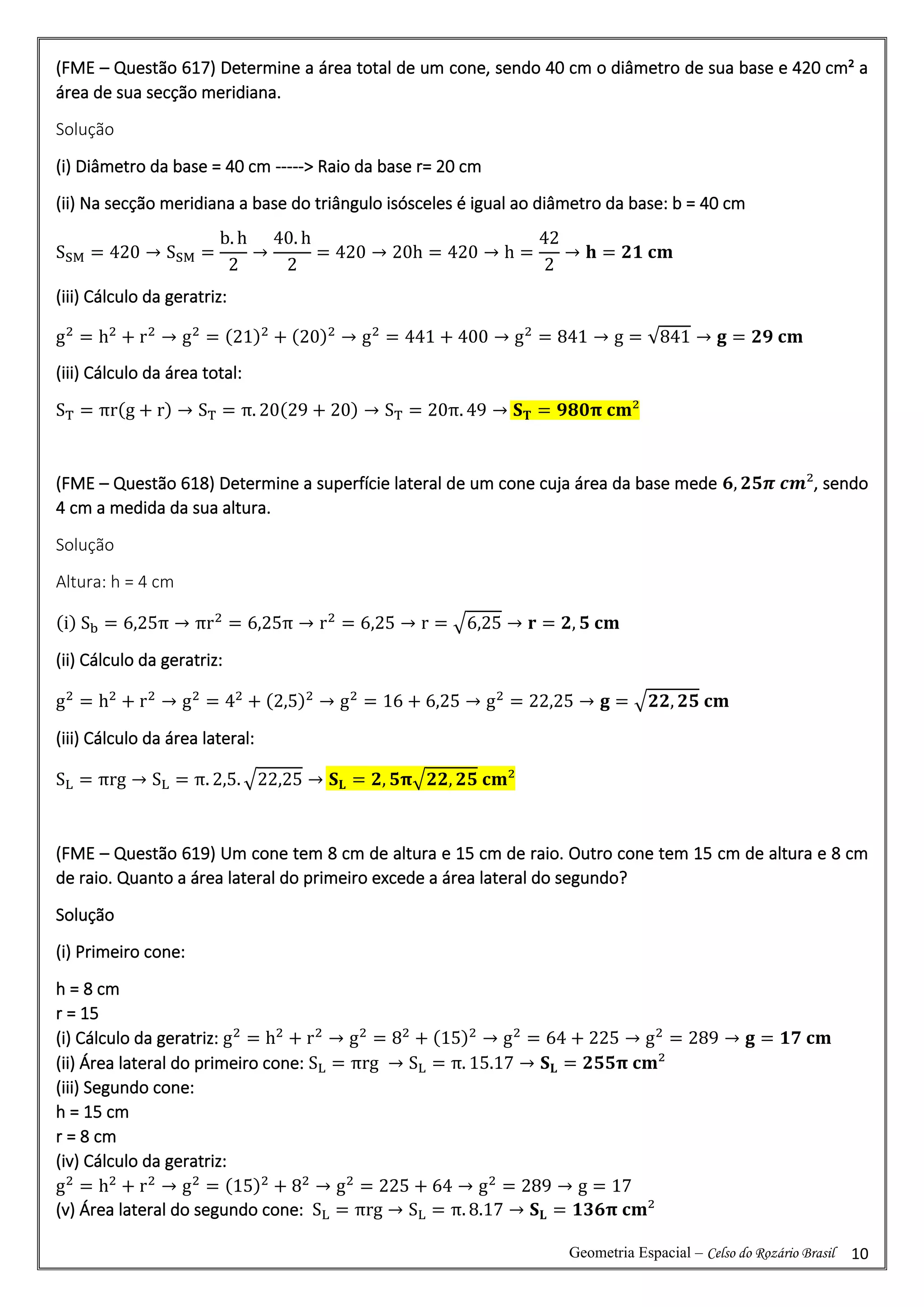 Geometria Espacial – Celso do Rozário Brasil 10
(FME – Questão 617) Determine a área total de um cone, sendo 40 cm o diâmetro de sua base e 420 cm² a
área de sua secção meridiana.
Solução
(i) Diâmetro da base = 40 cm -----> Raio da base r= 20 cm
(ii) Na secção meridiana a base do triângulo isósceles é igual ao diâmetro da base: b = 40 cm
SSM = 420 → SSM =
b. h
2
→
40. h
2
= 420 → 20h = 420 → h =
42
2
→ 𝐡 = 𝟐𝟏 𝐜𝐦
(iii) Cálculo da geratriz:
g2
= h2
+ r2
→ g2
= (21)2
+ (20)2
→ g2
= 441 + 400 → g2
= 841 → g = √841 → 𝐠 = 𝟐𝟗 𝐜𝐦
(iii) Cálculo da área total:
ST = πr(g + r) → ST = π. 20(29 + 20) → ST = 20π. 49 → 𝐒𝐓 = 𝟗𝟖𝟎𝛑 𝐜𝐦²
(FME – Questão 618) Determine a superfície lateral de um cone cuja área da base mede 𝟔, 𝟐𝟓𝝅 𝒄𝒎², sendo
4 cm a medida da sua altura.
Solução
Altura: h = 4 cm
(i) Sb = 6,25π → πr2
= 6,25π → r2
= 6,25 → r = √6,25 → 𝐫 = 𝟐, 𝟓 𝐜𝐦
(ii) Cálculo da geratriz:
g2
= h2
+ r2
→ g2
= 42
+ (2,5)2
→ g2
= 16 + 6,25 → g2
= 22,25 → 𝐠 = √𝟐𝟐, 𝟐𝟓 𝐜𝐦
(iii) Cálculo da área lateral:
SL = πrg → SL = π. 2,5. √22,25 → 𝐒𝐋 = 𝟐, 𝟓𝛑√𝟐𝟐, 𝟐𝟓 𝐜𝐦²
(FME – Questão 619) Um cone tem 8 cm de altura e 15 cm de raio. Outro cone tem 15 cm de altura e 8 cm
de raio. Quanto a área lateral do primeiro excede a área lateral do segundo?
Solução
(i) Primeiro cone:
h = 8 cm
r = 15
(i) Cálculo da geratriz: g2
= h2
+ r2
→ g2
= 82
+ (15)2
→ g2
= 64 + 225 → g2
= 289 → 𝐠 = 𝟏𝟕 𝐜𝐦
(ii) Área lateral do primeiro cone: SL = πrg → SL = π. 15.17 → 𝐒𝐋 = 𝟐𝟓𝟓𝛑 𝐜𝐦²
(iii) Segundo cone:
h = 15 cm
r = 8 cm
(iv) Cálculo da geratriz:
g2
= h2
+ r2
→ g2
= (15)2
+ 82
→ g2
= 225 + 64 → g2
= 289 → g = 17
(v) Área lateral do segundo cone: SL = πrg → SL = π. 8.17 → 𝐒𝐋 = 𝟏𝟑𝟔𝛑 𝐜𝐦²
 