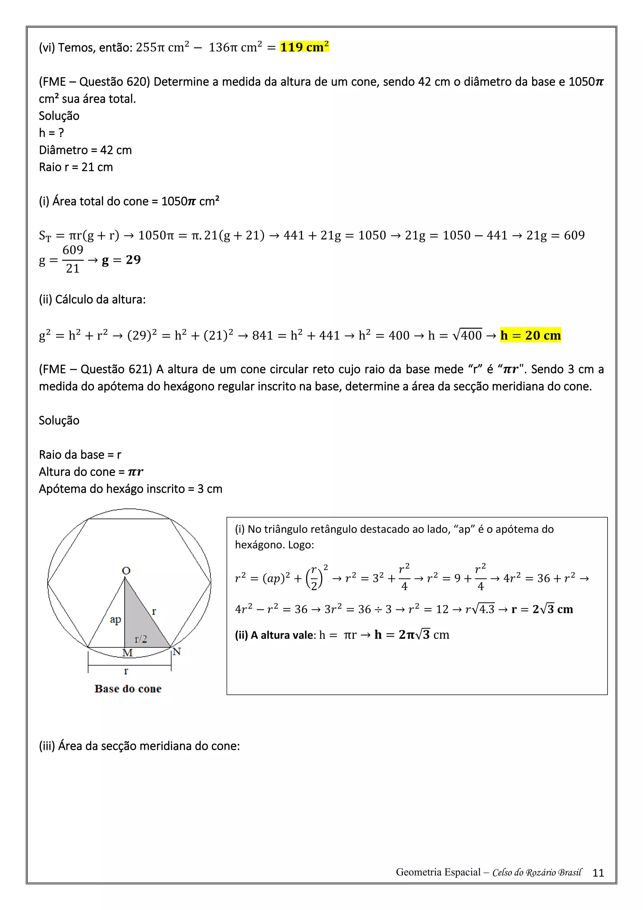 Geometria Espacial – Celso do Rozário Brasil 11
(vi) Temos, então: 255π cm2
− 136π cm2
= 𝟏𝟏𝟗 𝐜𝐦²
(FME – Questão 620) Determine a medida da altura de um cone, sendo 42 cm o diâmetro da base e 1050𝝅
cm² sua área total.
Solução
h = ?
Diâmetro = 42 cm
Raio r = 21 cm
(i) Área total do cone = 1050𝝅 cm²
ST = πr(g + r) → 1050π = π. 21(g + 21) → 441 + 21g = 1050 → 21g = 1050 − 441 → 21g = 609
g =
609
21
→ 𝐠 = 𝟐𝟗
(ii) Cálculo da altura:
g2
= h2
+ r2
→ (29)2
= h2
+ (21)2
→ 841 = h2
+ 441 → h2
= 400 → h = √400 → 𝐡 = 𝟐𝟎 𝐜𝐦
(FME – Questão 621) A altura de um cone circular reto cujo raio da base mede “r” é “𝝅𝒓". Sendo 3 cm a
medida do apótema do hexágono regular inscrito na base, determine a área da secção meridiana do cone.
Solução
Raio da base = r
Altura do cone = 𝝅𝒓
Apótema do hexágo inscrito = 3 cm
(iii) Área da secção meridiana do cone:
(i) No triângulo retângulo destacado ao lado, “ap” é o apótema do
hexágono. Logo:
𝑟2
= (𝑎𝑝)2
+ (
𝑟
2
)
2
→ 𝑟2
= 32
+
𝑟2
4
→ 𝑟2
= 9 +
𝑟2
4
→ 4𝑟2
= 36 + 𝑟2
→
4𝑟2
− 𝑟2
= 36 → 3𝑟2
= 36 ÷ 3 → 𝑟2
= 12 → 𝑟√4.3 → 𝐫 = 𝟐√𝟑 𝐜𝐦
(ii) A altura vale: h = πr → 𝐡 = 𝟐𝛑√𝟑 cm
 