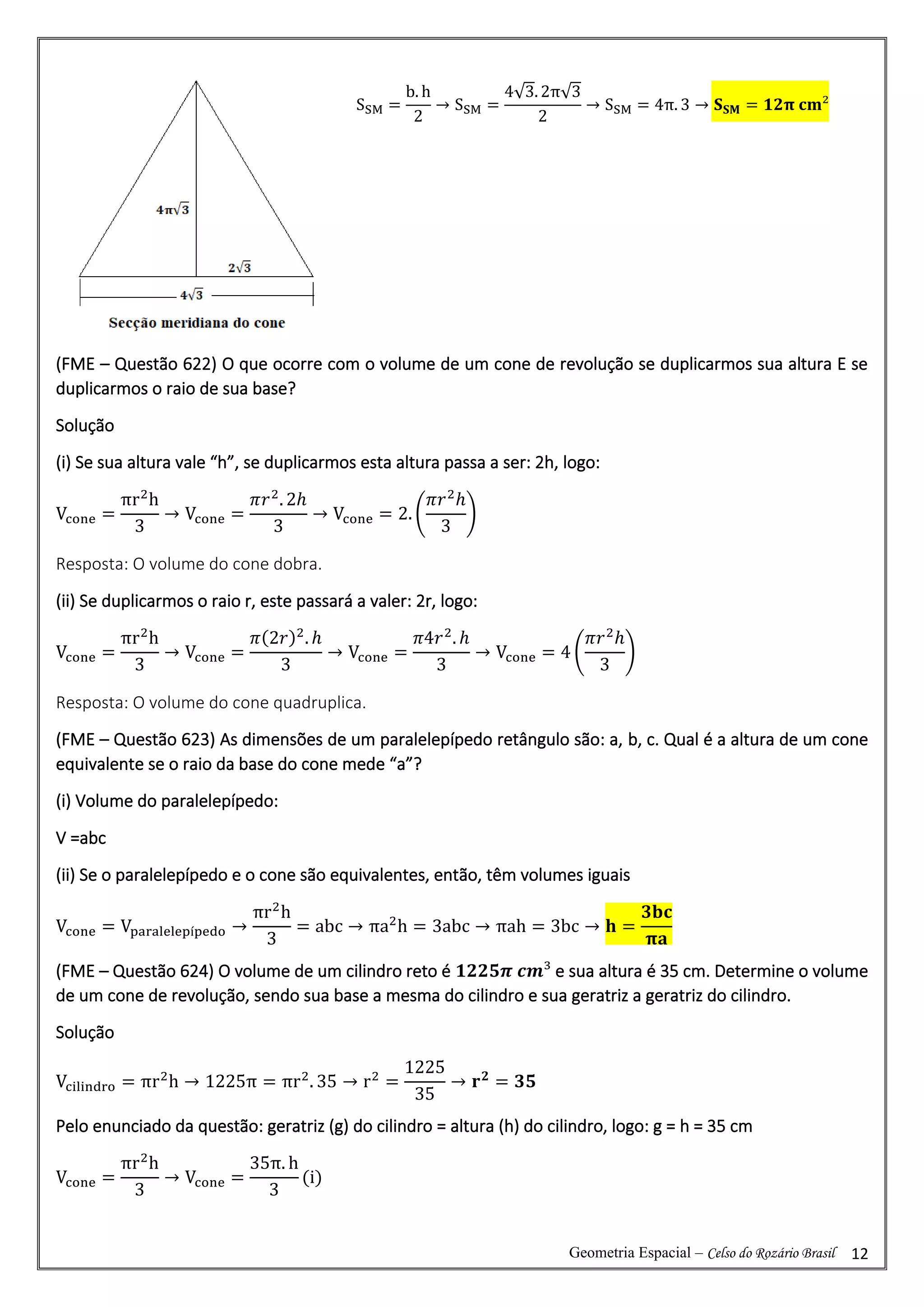 Geometria Espacial – Celso do Rozário Brasil 12
(FME – Questão 622) O que ocorre com o volume de um cone de revolução se duplicarmos sua altura E se
duplicarmos o raio de sua base?
Solução
(i) Se sua altura vale “h”, se duplicarmos esta altura passa a ser: 2h, logo:
Vcone =
πr2
h
3
→ Vcone =
𝜋𝑟2
. 2ℎ
3
→ Vcone = 2. (
𝜋𝑟2
ℎ
3
)
Resposta: O volume do cone dobra.
(ii) Se duplicarmos o raio r, este passará a valer: 2r, logo:
Vcone =
πr2
h
3
→ Vcone =
𝜋(2𝑟)2
. ℎ
3
→ Vcone =
𝜋4𝑟2
. ℎ
3
→ Vcone = 4 (
𝜋𝑟2
ℎ
3
)
Resposta: O volume do cone quadruplica.
(FME – Questão 623) As dimensões de um paralelepípedo retângulo são: a, b, c. Qual é a altura de um cone
equivalente se o raio da base do cone mede “a”?
(i) Volume do paralelepípedo:
V =abc
(ii) Se o paralelepípedo e o cone são equivalentes, então, têm volumes iguais
Vcone = Vparalelepípedo →
πr2
h
3
= abc → πa2
h = 3abc → πah = 3bc → 𝐡 =
𝟑𝐛𝐜
𝛑𝐚
(FME – Questão 624) O volume de um cilindro reto é 𝟏𝟐𝟐𝟓𝝅 𝒄𝒎³ e sua altura é 35 cm. Determine o volume
de um cone de revolução, sendo sua base a mesma do cilindro e sua geratriz a geratriz do cilindro.
Solução
Vcilindro = πr2
h → 1225π = πr2
. 35 → r2
=
1225
35
→ 𝐫𝟐
= 𝟑𝟓
Pelo enunciado da questão: geratriz (g) do cilindro = altura (h) do cilindro, logo: g = h = 35 cm
Vcone =
πr2
h
3
→ Vcone =
35π. h
3
(i)
SSM =
b. h
2
→ SSM =
4√3. 2π√3
2
→ SSM = 4π. 3 → 𝐒𝐒𝐌 = 𝟏𝟐𝛑 𝐜𝐦²
 
