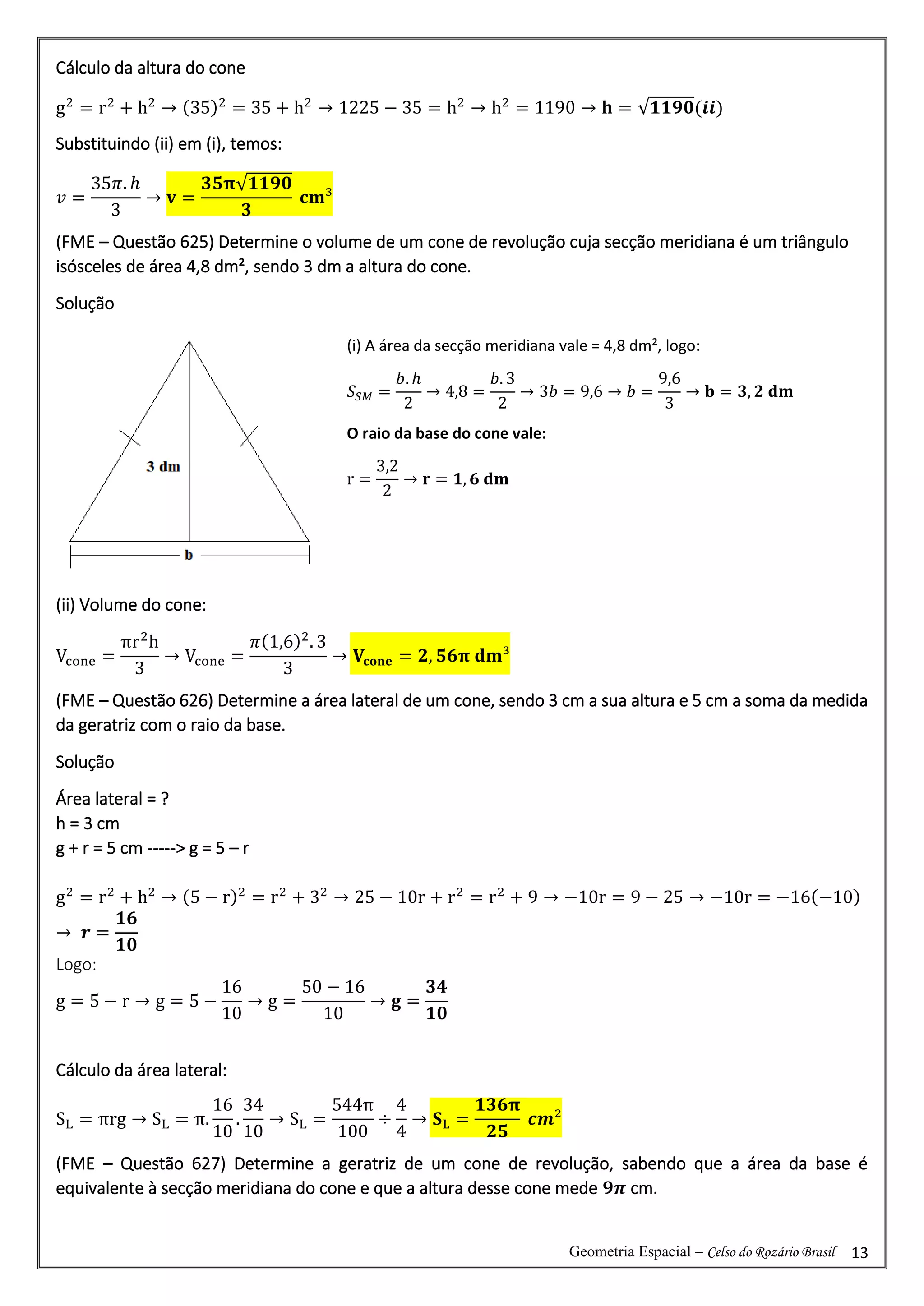 Geometria Espacial – Celso do Rozário Brasil 13
Cálculo da altura do cone
g2
= r2
+ h2
→ (35)2
= 35 + h2
→ 1225 − 35 = h2
→ h2
= 1190 → 𝐡 = √𝟏𝟏𝟗𝟎(𝒊𝒊)
Substituindo (ii) em (i), temos:
𝑣 =
35𝜋. ℎ
3
→ 𝐯 =
𝟑𝟓𝛑√𝟏𝟏𝟗𝟎
𝟑
𝐜𝐦³
(FME – Questão 625) Determine o volume de um cone de revolução cuja secção meridiana é um triângulo
isósceles de área 4,8 dm², sendo 3 dm a altura do cone.
Solução
(ii) Volume do cone:
Vcone =
πr2
h
3
→ Vcone =
𝜋(1,6)2
. 3
3
→ 𝐕𝐜𝐨𝐧𝐞 = 𝟐, 𝟓𝟔𝛑 𝐝𝐦³
(FME – Questão 626) Determine a área lateral de um cone, sendo 3 cm a sua altura e 5 cm a soma da medida
da geratriz com o raio da base.
Solução
Área lateral = ?
h = 3 cm
g + r = 5 cm -----> g = 5 – r
g2
= r2
+ h2
→ (5 − r)2
= r2
+ 32
→ 25 − 10r + r2
= r2
+ 9 → −10r = 9 − 25 → −10r = −16(−10)
→ 𝒓 =
𝟏𝟔
𝟏𝟎
Logo:
g = 5 − r → g = 5 −
16
10
→ g =
50 − 16
10
→ 𝐠 =
𝟑𝟒
𝟏𝟎
Cálculo da área lateral:
SL = πrg → SL = π.
16
10
.
34
10
→ SL =
544π
100
÷
4
4
→ 𝐒𝐋 =
𝟏𝟑𝟔𝛑
𝟐𝟓
𝒄𝒎²
(FME – Questão 627) Determine a geratriz de um cone de revolução, sabendo que a área da base é
equivalente à secção meridiana do cone e que a altura desse cone mede 𝟗𝝅 cm.
(i) A área da secção meridiana vale = 4,8 dm², logo:
𝑆𝑆𝑀 =
𝑏. ℎ
2
→ 4,8 =
𝑏. 3
2
→ 3𝑏 = 9,6 → 𝑏 =
9,6
3
→ 𝐛 = 𝟑, 𝟐 𝐝𝐦
O raio da base do cone vale:
r =
3,2
2
→ 𝐫 = 𝟏, 𝟔 𝐝𝐦
 