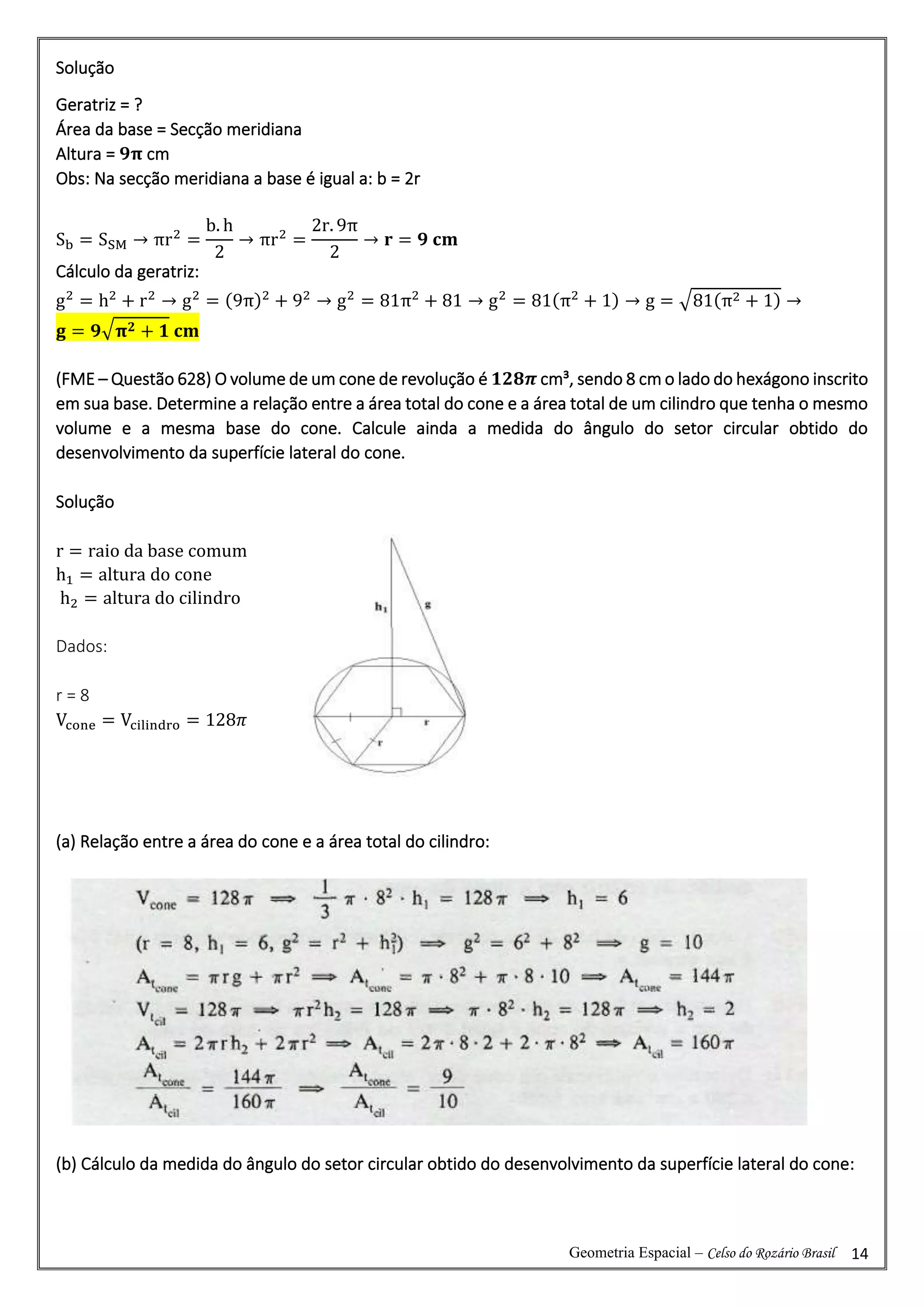 Geometria Espacial – Celso do Rozário Brasil 14
Solução
Geratriz = ?
Área da base = Secção meridiana
Altura = 𝟗𝛑 cm
Obs: Na secção meridiana a base é igual a: b = 2r
Sb = SSM → πr2
=
b. h
2
→ πr2
=
2r. 9π
2
→ 𝐫 = 𝟗 𝐜𝐦
Cálculo da geratriz:
g2
= h2
+ r2
→ g2
= (9π)2
+ 92
→ g2
= 81π2
+ 81 → g2
= 81(π2
+ 1) → g = √81(π2 + 1) →
𝐠 = 𝟗√𝛑𝟐 + 𝟏 𝐜𝐦
(FME – Questão 628) O volume de um cone de revolução é 𝟏𝟐𝟖𝝅 cm³, sendo 8 cm o lado do hexágono inscrito
em sua base. Determine a relação entre a área total do cone e a área total de um cilindro que tenha o mesmo
volume e a mesma base do cone. Calcule ainda a medida do ângulo do setor circular obtido do
desenvolvimento da superfície lateral do cone.
Solução
r = raio da base comum
h1 = altura do cone
h2 = altura do cilindro
Dados:
r = 8
Vcone = Vcilindro = 128𝜋
(a) Relação entre a área do cone e a área total do cilindro:
(b) Cálculo da medida do ângulo do setor circular obtido do desenvolvimento da superfície lateral do cone:
 