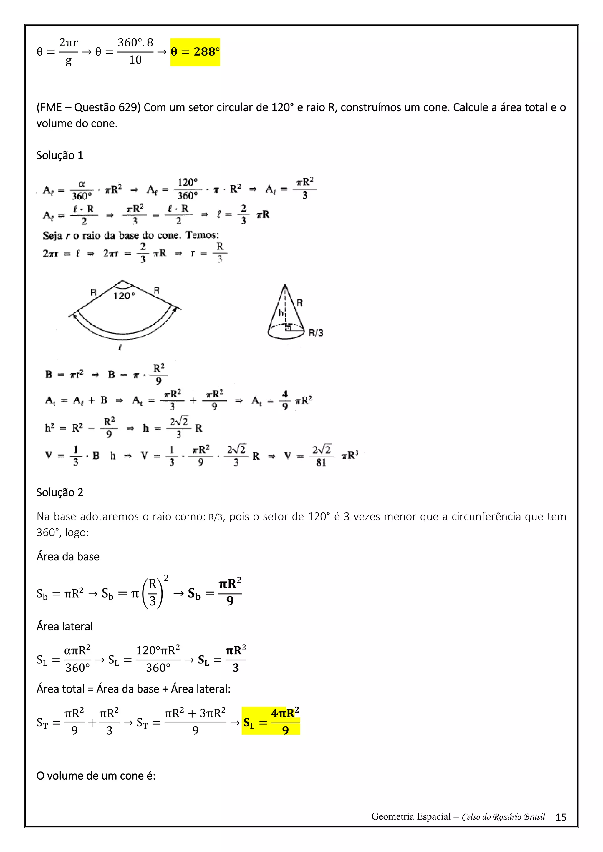 Geometria Espacial – Celso do Rozário Brasil 15
θ =
2πr
g
→ θ =
360°. 8
10
→ 𝛉 = 𝟐𝟖𝟖°
(FME – Questão 629) Com um setor circular de 120° e raio R, construímos um cone. Calcule a área total e o
volume do cone.
Solução 1
Solução 2
Na base adotaremos o raio como: R/3, pois o setor de 120° é 3 vezes menor que a circunferência que tem
360°, logo:
Área da base
Sb = πR2
→ Sb = π (
R
3
)
2
→ 𝐒𝐛 =
𝛑𝐑²
𝟗
Área lateral
SL =
απR2
360°
→ SL =
120°πR2
360°
→ 𝐒𝐋 =
𝛑𝐑²
𝟑
Área total = Área da base + Área lateral:
ST =
πR2
9
+
πR2
3
→ ST =
πR2
+ 3πR2
9
→ 𝐒𝐋 =
𝟒𝛑𝐑𝟐
𝟗
O volume de um cone é:
 