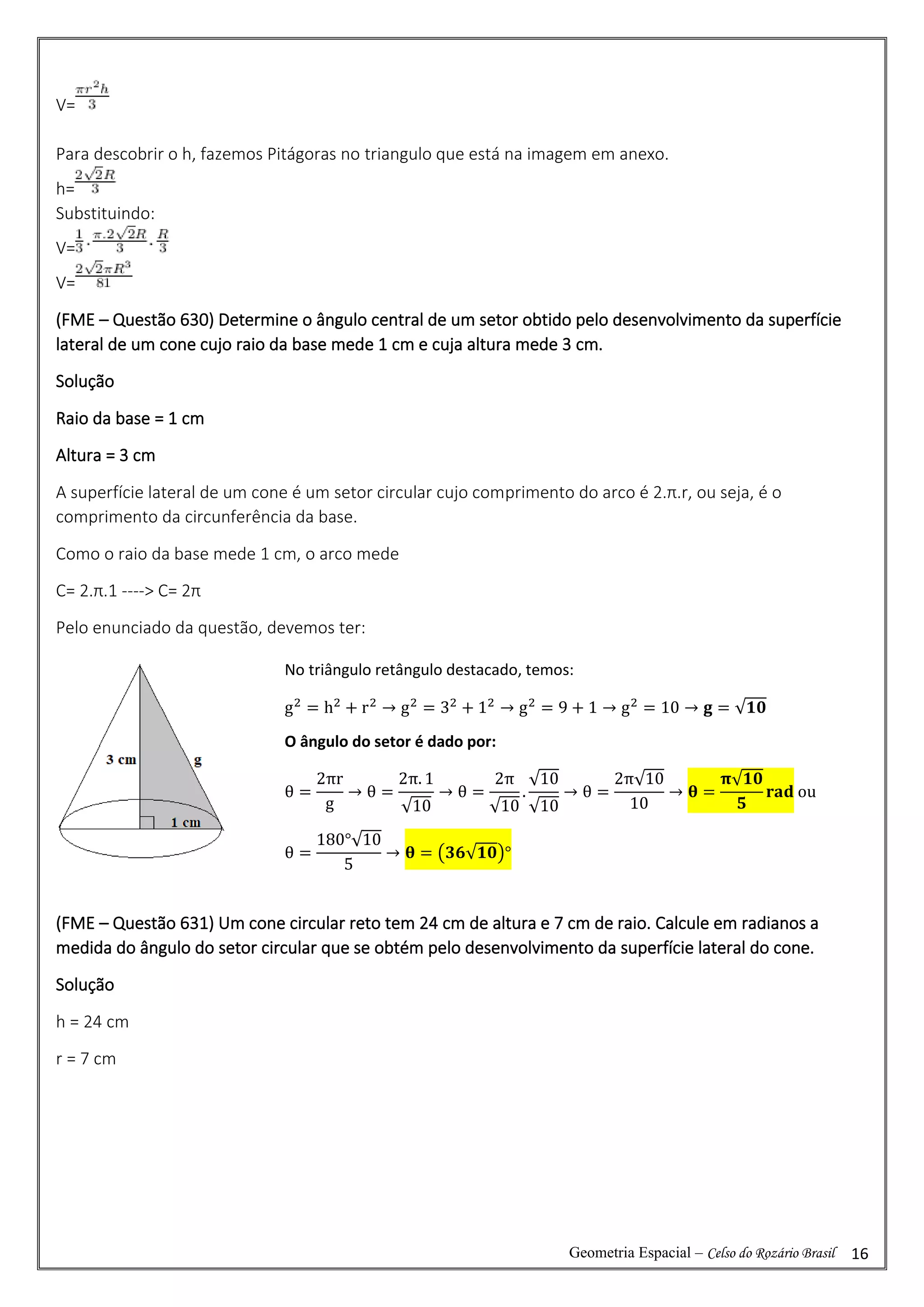Geometria Espacial – Celso do Rozário Brasil 16
V=
Para descobrir o h, fazemos Pitágoras no triangulo que está na imagem em anexo.
h=
Substituindo:
V=
V=
(FME – Questão 630) Determine o ângulo central de um setor obtido pelo desenvolvimento da superfície
lateral de um cone cujo raio da base mede 1 cm e cuja altura mede 3 cm.
Solução
Raio da base = 1 cm
Altura = 3 cm
A superfície lateral de um cone é um setor circular cujo comprimento do arco é 2.π.r, ou seja, é o
comprimento da circunferência da base.
Como o raio da base mede 1 cm, o arco mede
C= 2.π.1 ----> C= 2π
Pelo enunciado da questão, devemos ter:
(FME – Questão 631) Um cone circular reto tem 24 cm de altura e 7 cm de raio. Calcule em radianos a
medida do ângulo do setor circular que se obtém pelo desenvolvimento da superfície lateral do cone.
Solução
h = 24 cm
r = 7 cm
No triângulo retângulo destacado, temos:
g2
= h2
+ r2
→ g2
= 32
+ 12
→ g2
= 9 + 1 → g2
= 10 → 𝐠 = √𝟏𝟎
O ângulo do setor é dado por:
θ =
2πr
g
→ θ =
2π. 1
√10
→ θ =
2π
√10
.
√10
√10
→ θ =
2π√10
10
→ 𝛉 =
𝛑√𝟏𝟎
𝟓
𝐫𝐚𝐝 ou
θ =
180°√10
5
→ 𝛉 = (𝟑𝟔√𝟏𝟎)°
 