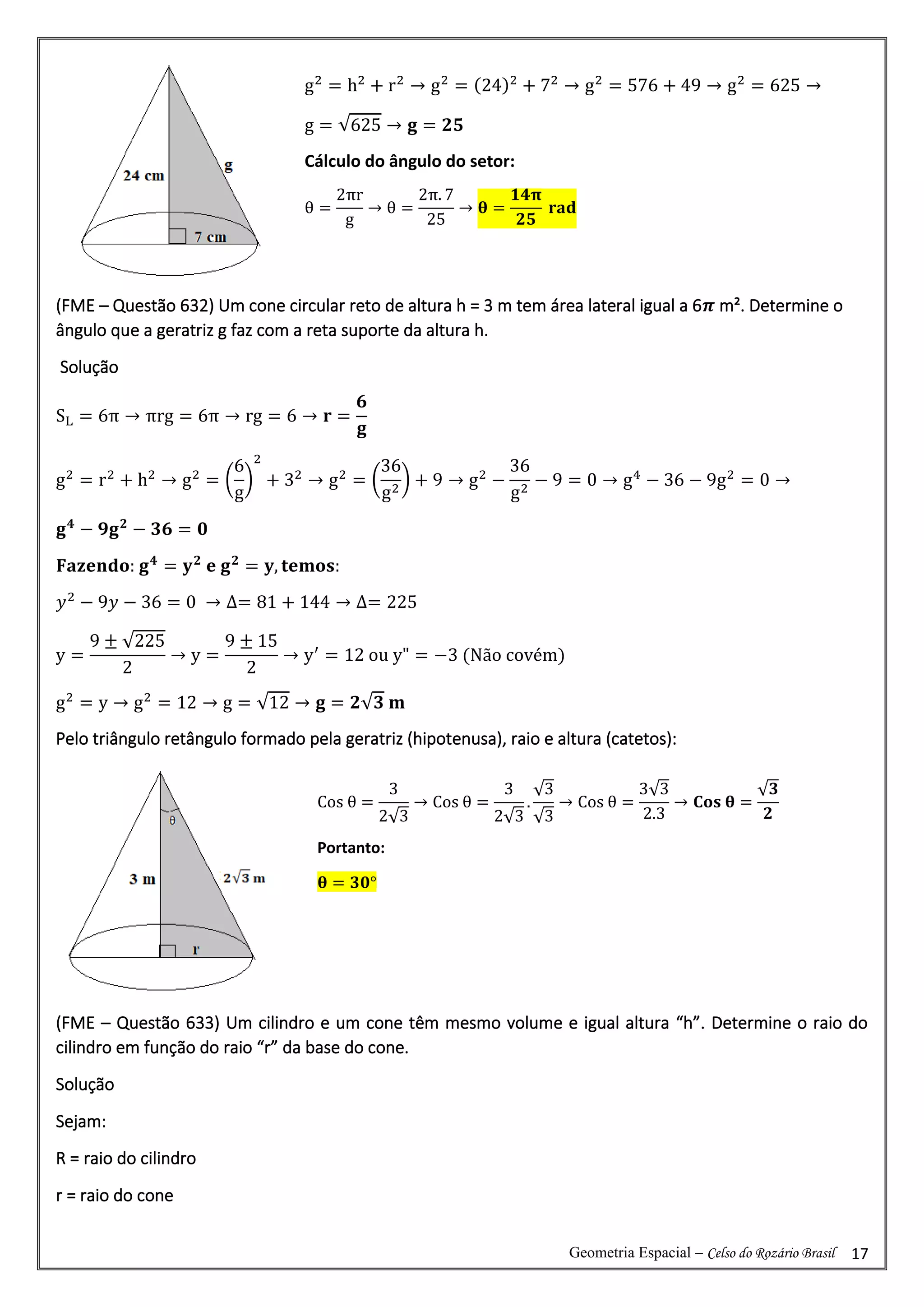 Geometria Espacial – Celso do Rozário Brasil 17
(FME – Questão 632) Um cone circular reto de altura h = 3 m tem área lateral igual a 6𝝅 m². Determine o
ângulo que a geratriz g faz com a reta suporte da altura h.
Solução
SL = 6π → πrg = 6π → rg = 6 → 𝐫 =
𝟔
𝐠
g2
= r2
+ h2
→ g2
= (
6
g
)
2
+ 32
→ g2
= (
36
g2
) + 9 → g2
−
36
g2
− 9 = 0 → g4
− 36 − 9g2
= 0 →
𝐠𝟒
− 𝟗𝐠𝟐
− 𝟑𝟔 = 𝟎
𝐅𝐚𝐳𝐞𝐧𝐝𝐨: 𝐠𝟒
= 𝐲𝟐
𝐞 𝐠𝟐
= 𝐲, 𝐭𝐞𝐦𝐨𝐬:
𝑦2
− 9𝑦 − 36 = 0 → ∆= 81 + 144 → ∆= 225
y =
9 ± √225
2
→ y =
9 ± 15
2
→ y′
= 12 ou y" = −3 (Não covém)
g2
= y → g2
= 12 → g = √12 → 𝐠 = 𝟐√𝟑 𝐦
Pelo triângulo retângulo formado pela geratriz (hipotenusa), raio e altura (catetos):
(FME – Questão 633) Um cilindro e um cone têm mesmo volume e igual altura “h”. Determine o raio do
cilindro em função do raio “r” da base do cone.
Solução
Sejam:
R = raio do cilindro
r = raio do cone
g2
= h2
+ r2
→ g2
= (24)2
+ 72
→ g2
= 576 + 49 → g2
= 625 →
g = √625 → 𝐠 = 𝟐𝟓
Cálculo do ângulo do setor:
θ =
2πr
g
→ θ =
2π. 7
25
→ 𝛉 =
𝟏𝟒𝛑
𝟐𝟓
𝐫𝐚𝐝
Cos θ =
3
2√3
→ Cos θ =
3
2√3
.
√3
√3
→ Cos θ =
3√3
2.3
→ 𝐂𝐨𝐬 𝛉 =
√𝟑
𝟐
Portanto:
𝛉 = 𝟑𝟎°
 