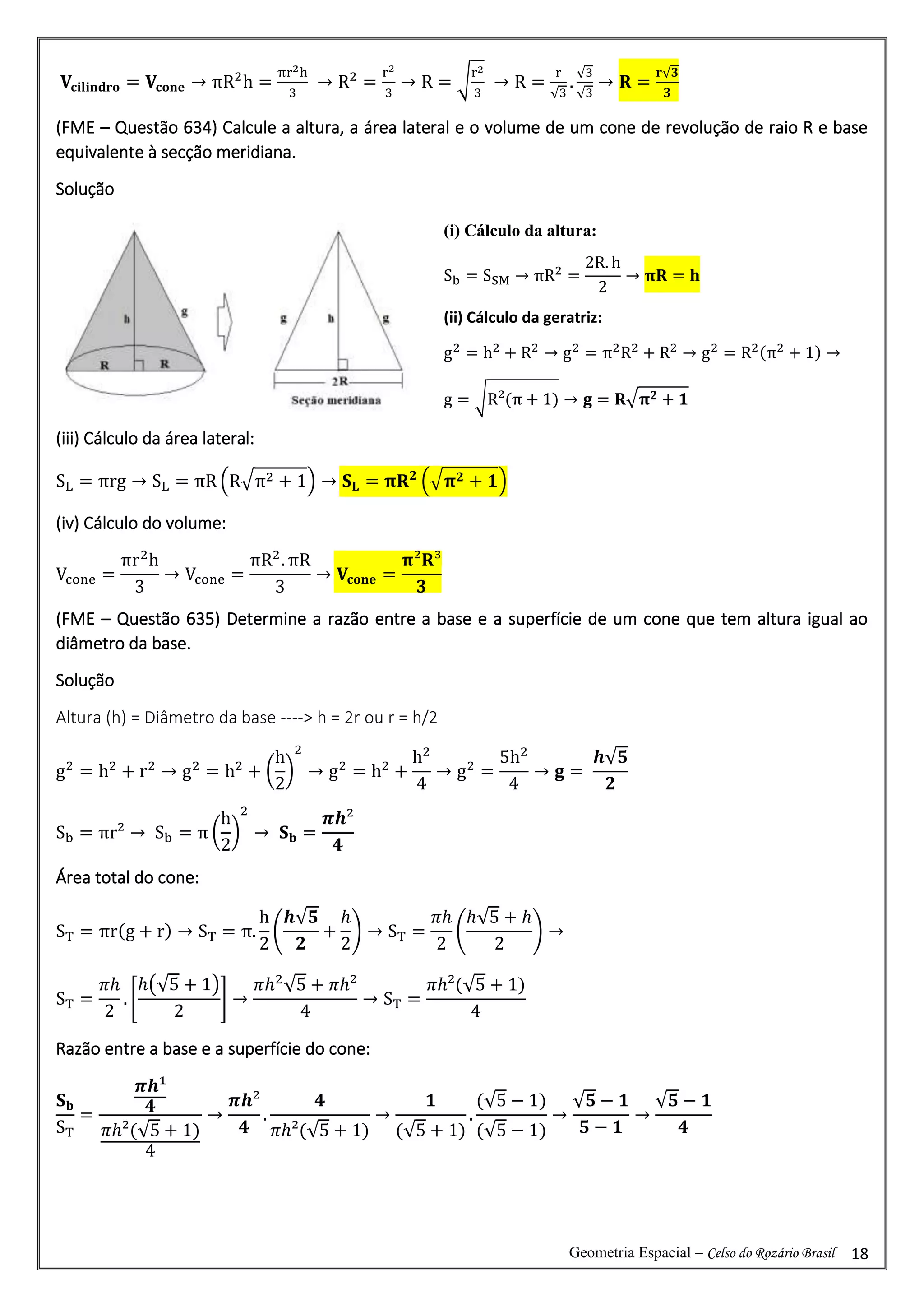 Geometria Espacial – Celso do Rozário Brasil 18
𝐕𝐜𝐢𝐥𝐢𝐧𝐝𝐫𝐨 = 𝐕𝐜𝐨𝐧𝐞 → πR2
h =
πr2h
3
→ R2
=
r2
3
→ R = √
r2
3
→ R =
r
√3
.
√3
√3
→ 𝐑 =
𝐫√𝟑
𝟑
(FME – Questão 634) Calcule a altura, a área lateral e o volume de um cone de revolução de raio R e base
equivalente à secção meridiana.
Solução
(iii) Cálculo da área lateral:
SL = πrg → SL = πR (R√π2 + 1) → 𝐒𝐋 = 𝛑𝐑𝟐
(√𝛑𝟐 + 𝟏)
(iv) Cálculo do volume:
Vcone =
πr2
h
3
→ Vcone =
πR2
. πR
3
→ 𝐕𝐜𝐨𝐧𝐞 =
𝛑²𝐑³
𝟑
(FME – Questão 635) Determine a razão entre a base e a superfície de um cone que tem altura igual ao
diâmetro da base.
Solução
Altura (h) = Diâmetro da base ----> h = 2r ou r = h/2
g2
= h2
+ r2
→ g2
= h2
+ (
h
2
)
2
→ g2
= h2
+
h2
4
→ g2
=
5h2
4
→ 𝐠 =
𝒉√𝟓
𝟐
Sb = πr² → Sb = π (
h
2
)
2
→ 𝐒𝐛 =
𝝅𝒉²
𝟒
Área total do cone:
ST = πr(g + r) → ST = π.
h
2
(
𝒉√𝟓
𝟐
+
ℎ
2
) → ST =
𝜋ℎ
2
(
ℎ√5 + ℎ
2
) →
ST =
𝜋ℎ
2
. [
ℎ(√5 + 1)
2
] →
𝜋ℎ2
√5 + 𝜋ℎ²
4
→ ST =
𝜋ℎ²(√5 + 1)
4
Razão entre a base e a superfície do cone:
𝐒𝐛
ST
=
𝝅𝒉¹
𝟒
𝜋ℎ²(√5 + 1)
4
→
𝝅𝒉²
𝟒
.
𝟒
𝜋ℎ²(√5 + 1)
→
𝟏
(√5 + 1)
.
(√5 − 1)
(√5 − 1)
→
√𝟓 − 𝟏
𝟓 − 𝟏
→
√𝟓 − 𝟏
𝟒
(i) Cálculo da altura:
Sb = SSM → πR2
=
2R. h
2
→ 𝛑𝐑 = 𝐡
(ii) Cálculo da geratriz:
g2
= h2
+ R2
→ g2
= π2
R2
+ R2
→ g2
= R2(π2
+ 1) →
g = √R²(π + 1) → 𝐠 = 𝐑√𝛑𝟐 + 𝟏
 