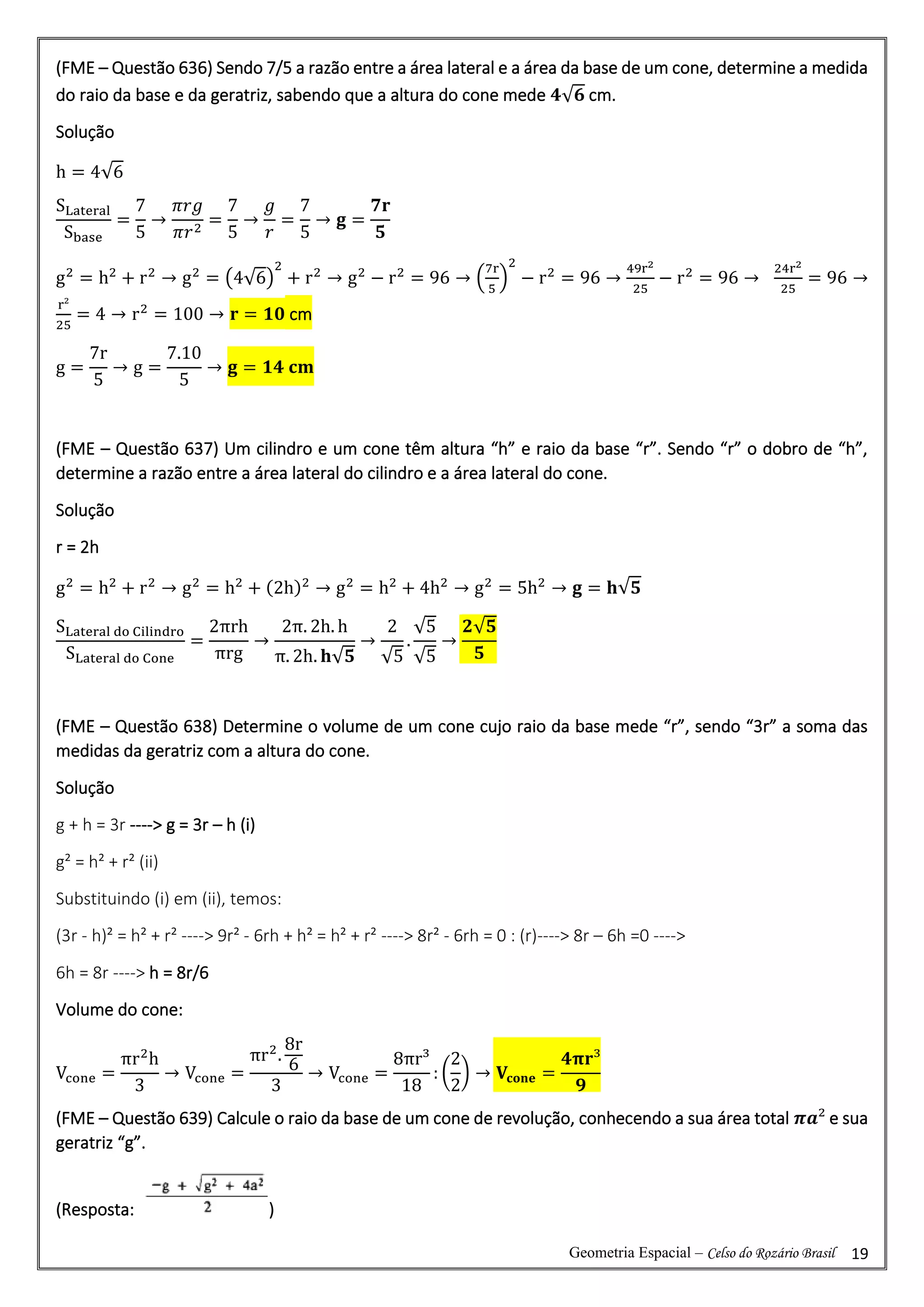 Geometria Espacial – Celso do Rozário Brasil 19
(FME – Questão 636) Sendo 7/5 a razão entre a área lateral e a área da base de um cone, determine a medida
do raio da base e da geratriz, sabendo que a altura do cone mede 𝟒√𝟔 cm.
Solução
h = 4√6
SLateral
Sbase
=
7
5
→
𝜋𝑟𝑔
𝜋𝑟2
=
7
5
→
𝑔
𝑟
=
7
5
→ 𝐠 =
𝟕𝐫
𝟓
g2
= h2
+ r2
→ g2
= (4√6)
2
+ r2
→ g2
− r2
= 96 → (
7r
5
)
2
− r2
= 96 →
49r2
25
− r2
= 96 →
24r2
25
= 96 →
r²
25
= 4 → r2
= 100 → 𝐫 = 𝟏𝟎 cm
g =
7r
5
→ g =
7.10
5
→ 𝐠 = 𝟏𝟒 𝐜𝐦
(FME – Questão 637) Um cilindro e um cone têm altura “h” e raio da base “r”. Sendo “r” o dobro de “h”,
determine a razão entre a área lateral do cilindro e a área lateral do cone.
Solução
r = 2h
g2
= h2
+ r2
→ g2
= h2
+ (2h)2
→ g2
= h2
+ 4h2
→ g2
= 5h2
→ 𝐠 = 𝐡√𝟓
SLateral do Cilindro
SLateral do Cone
=
2πrh
πrg
→
2π. 2h. h
π. 2h. 𝐡√𝟓
→
2
√5
.
√5
√5
→
𝟐√𝟓
𝟓
(FME – Questão 638) Determine o volume de um cone cujo raio da base mede “r”, sendo “3r” a soma das
medidas da geratriz com a altura do cone.
Solução
g + h = 3r ----> g = 3r – h (i)
g² = h² + r² (ii)
Substituindo (i) em (ii), temos:
(3r - h)² = h² + r² ----> 9r² - 6rh + h² = h² + r² ----> 8r² - 6rh = 0 : (r)----> 8r – 6h =0 ---->
6h = 8r ----> h = 8r/6
Volume do cone:
Vcone =
πr2
h
3
→ Vcone =
πr2
.
8r
6
3
→ Vcone =
8πr³
18
: (
2
2
) → 𝐕𝐜𝐨𝐧𝐞 =
𝟒𝛑𝐫³
𝟗
(FME – Questão 639) Calcule o raio da base de um cone de revolução, conhecendo a sua área total 𝝅𝒂² e sua
geratriz “g”.
(Resposta: )
 