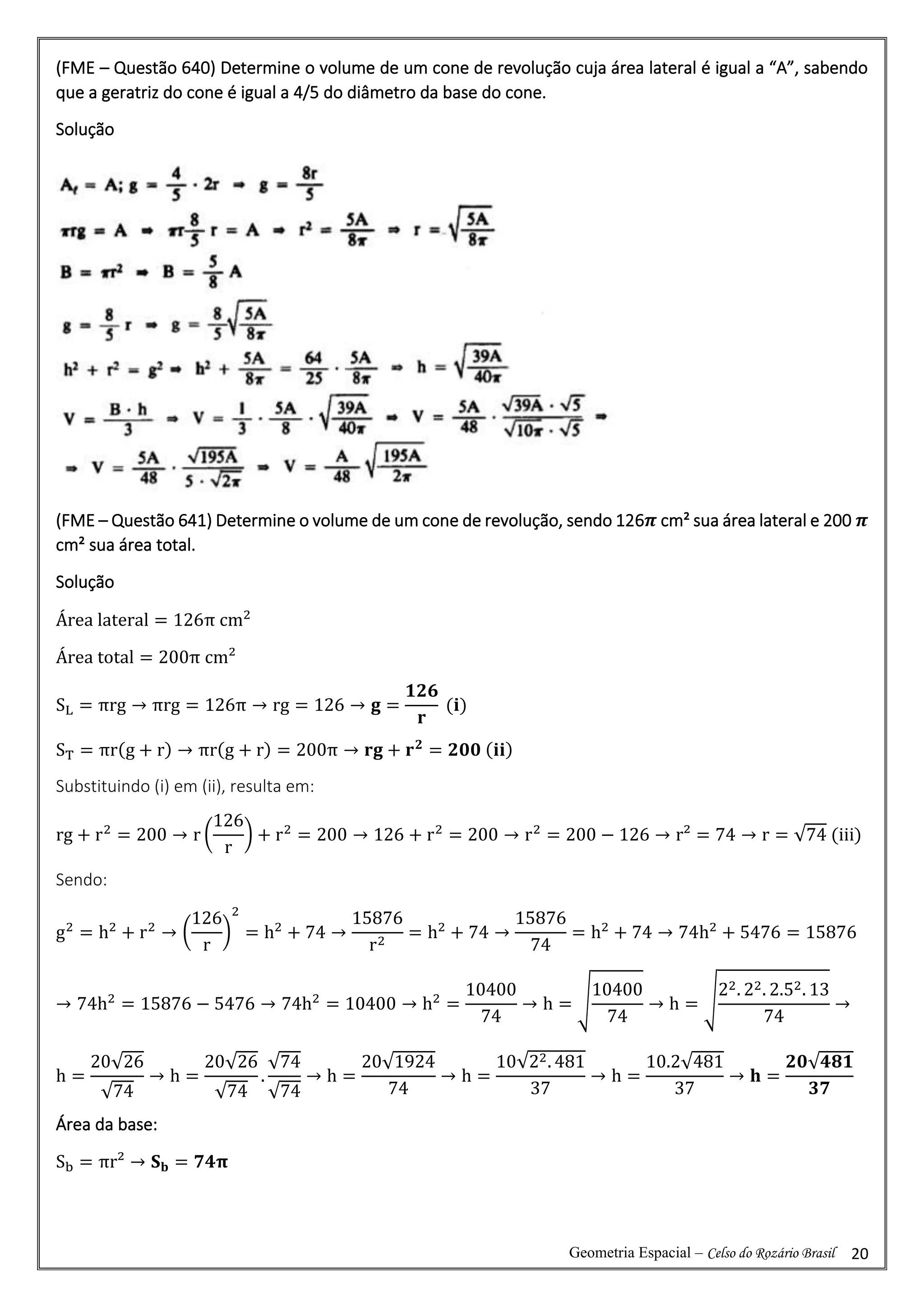 Geometria Espacial – Celso do Rozário Brasil 20
(FME – Questão 640) Determine o volume de um cone de revolução cuja área lateral é igual a “A”, sabendo
que a geratriz do cone é igual a 4/5 do diâmetro da base do cone.
Solução
(FME – Questão 641) Determine o volume de um cone de revolução, sendo 126𝝅 cm² sua área lateral e 200 𝝅
cm² sua área total.
Solução
Área lateral = 126π cm2
Área total = 200π cm²
SL = πrg → πrg = 126π → rg = 126 → 𝐠 =
𝟏𝟐𝟔
𝐫
(𝐢)
ST = πr(g + r) → πr(g + r) = 200π → 𝐫𝐠 + 𝐫𝟐
= 𝟐𝟎𝟎 (𝐢𝐢)
Substituindo (i) em (ii), resulta em:
rg + r2
= 200 → r (
126
r
) + r2
= 200 → 126 + r2
= 200 → r2
= 200 − 126 → r² = 74 → r = √74 (iii)
Sendo:
g2
= h2
+ r2
→ (
126
r
)
2
= h2
+ 74 →
15876
r2
= h2
+ 74 →
15876
74
= h2
+ 74 → 74h2
+ 5476 = 15876
→ 74h2
= 15876 − 5476 → 74h2
= 10400 → h2
=
10400
74
→ h = √
10400
74
→ h = √
22. 22. 2.52. 13
74
→
h =
20√26
√74
→ h =
20√26
√74
.
√74
√74
→ h =
20√1924
74
→ h =
10√22. 481
37
→ h =
10.2√481
37
→ 𝐡 =
𝟐𝟎√𝟒𝟖𝟏
𝟑𝟕
Área da base:
Sb = πr² → 𝐒𝐛 = 𝟕𝟒𝛑
 