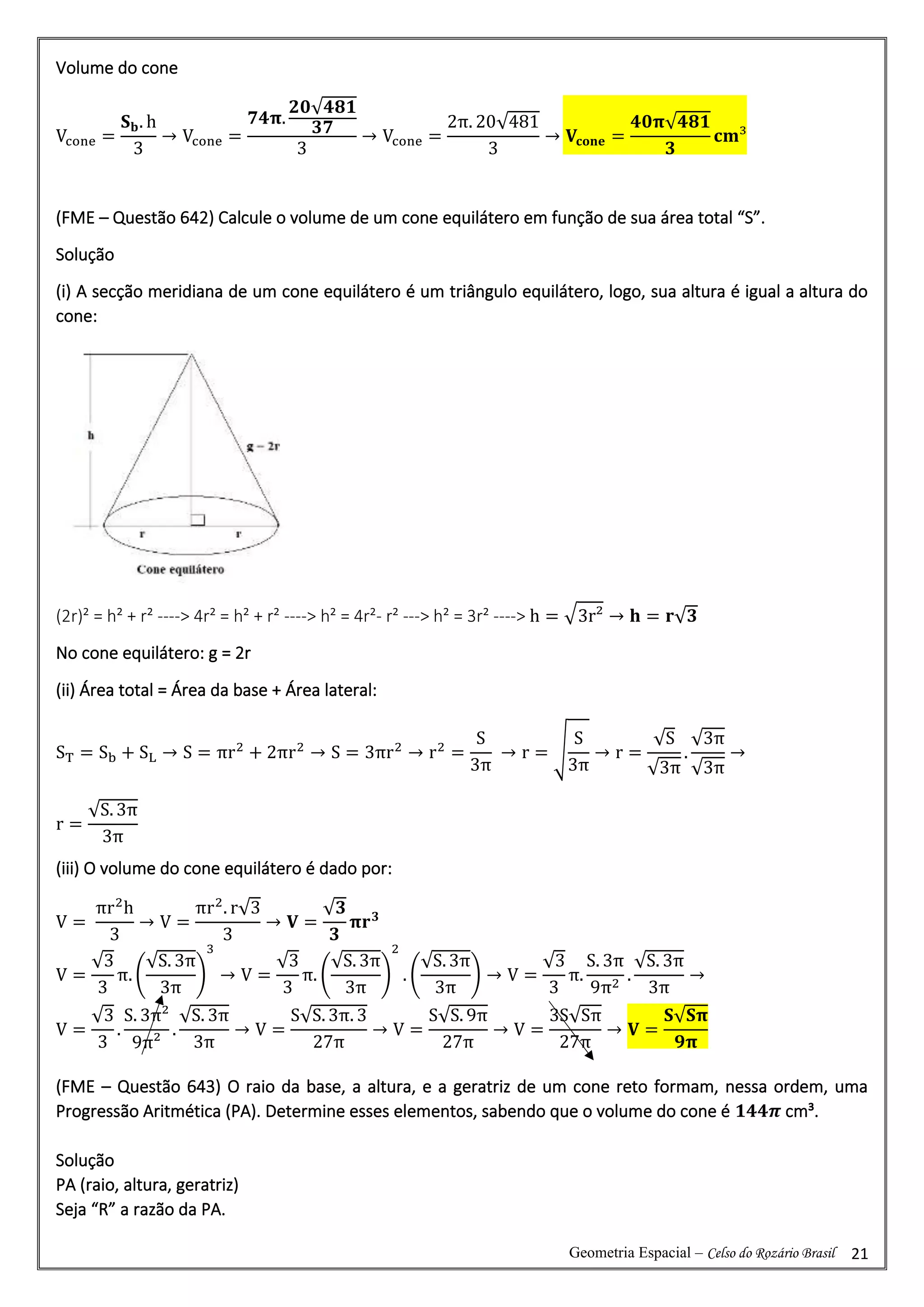 Geometria Espacial – Celso do Rozário Brasil 21
Volume do cone
Vcone =
𝐒𝐛. h
3
→ Vcone =
𝟕𝟒𝛑.
𝟐𝟎√𝟒𝟖𝟏
𝟑𝟕
3
→ Vcone =
2π. 20√481
3
→ 𝐕𝐜𝐨𝐧𝐞 =
𝟒𝟎𝛑√𝟒𝟖𝟏
𝟑
𝐜𝐦³
(FME – Questão 642) Calcule o volume de um cone equilátero em função de sua área total “S”.
Solução
(i) A secção meridiana de um cone equilátero é um triângulo equilátero, logo, sua altura é igual a altura do
cone:
(2r)² = h² + r² ----> 4r² = h² + r² ----> h² = 4r²- r² ---> h² = 3r² ----> h = √3r² → 𝐡 = 𝐫√𝟑
No cone equilátero: g = 2r
(ii) Área total = Área da base + Área lateral:
ST = Sb + SL → S = πr2
+ 2πr2
→ S = 3πr2
→ r2
=
S
3π
→ r = √
S
3π
→ r =
√S
√3π
.
√3π
√3π
→
r =
√S. 3π
3π
(iii) O volume do cone equilátero é dado por:
V =
πr2
h
3
→ V =
πr2
. r√3
3
→ 𝐕 =
√𝟑
𝟑
𝛑𝐫𝟑
V =
√3
3
π. (
√S. 3π
3π
)
3
→ V =
√3
3
π. (
√S. 3π
3π
)
2
. (
√S. 3π
3π
) → V =
√3
3
π.
S. 3π
9π2
.
√S. 3π
3π
→
V =
√3
3
.
S. 3π²
9π²
.
√S. 3π
3π
→ V =
S√S. 3π. 3
27π
→ V =
S√S. 9π
27π
→ V =
3S√Sπ
27π
→ 𝐕 =
𝐒√𝐒𝛑
𝟗𝛑
(FME – Questão 643) O raio da base, a altura, e a geratriz de um cone reto formam, nessa ordem, uma
Progressão Aritmética (PA). Determine esses elementos, sabendo que o volume do cone é 𝟏𝟒𝟒𝝅 cm³.
Solução
PA (raio, altura, geratriz)
Seja “R” a razão da PA.
 