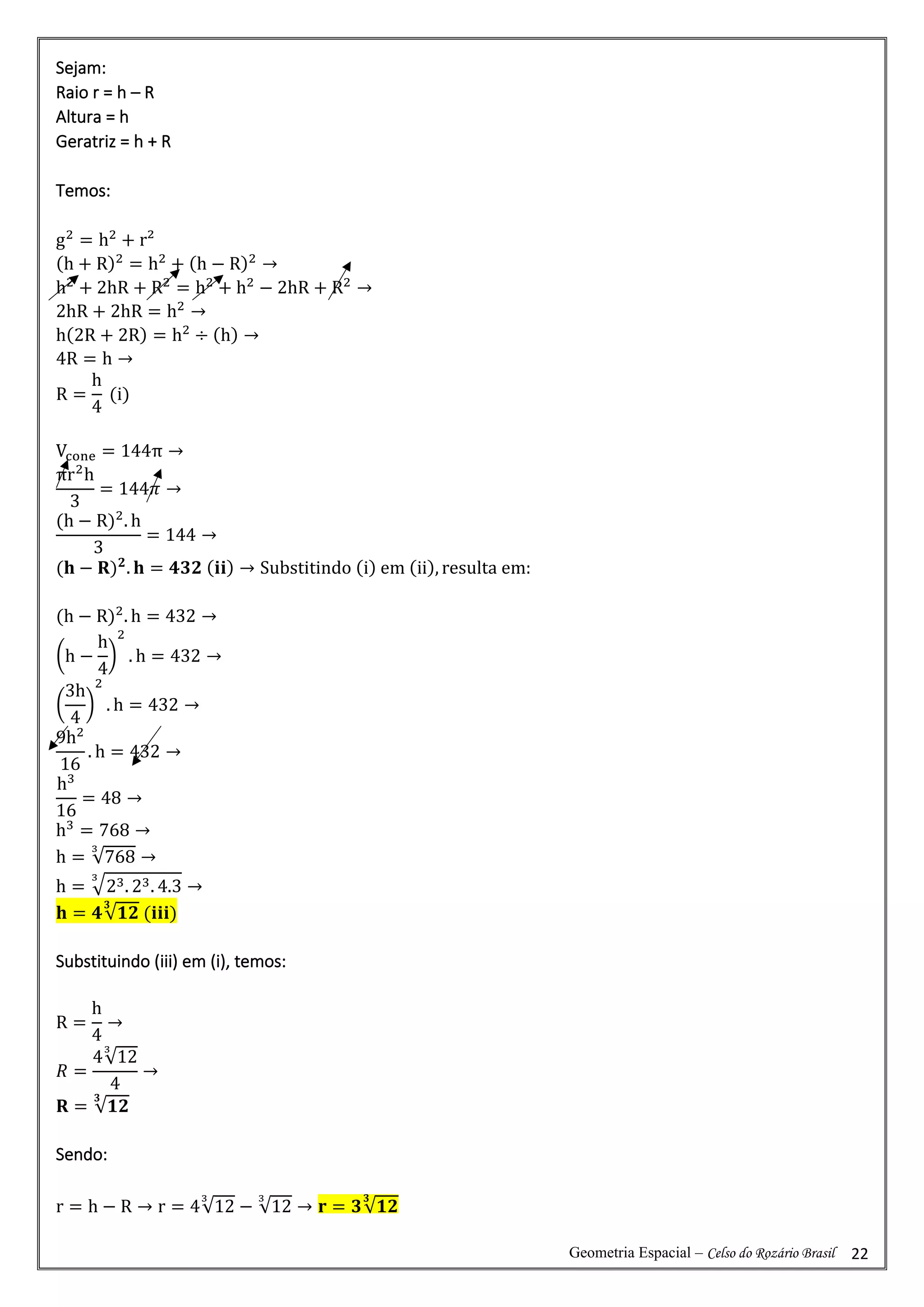 Geometria Espacial – Celso do Rozário Brasil 22
Sejam:
Raio r = h – R
Altura = h
Geratriz = h + R
Temos:
g2
= h2
+ r²
(h + R)2
= h2
+ (h − R)2
→
h2
+ 2hR + R2
= h2
+ h2
− 2hR + R2
→
2hR + 2hR = h2
→
h(2R + 2R) = h2
÷ (h) →
4R = h →
R =
h
4
(i)
Vcone = 144π →
πr2
h
3
= 144𝜋 →
(h − R)2
. h
3
= 144 →
(𝐡 − 𝐑)𝟐
. 𝐡 = 𝟒𝟑𝟐 (𝐢𝐢) → Substitindo (i) em (ii), resulta em:
(h − R)2
. h = 432 →
(h −
h
4
)
2
. h = 432 →
(
3h
4
)
2
. h = 432 →
9h2
16
. h = 432 →
h3
16
= 48 →
h3
= 768 →
h = √768
3
→
h = √23. 23. 4.3
3
→
𝐡 = 𝟒√𝟏𝟐
𝟑
(𝐢𝐢𝐢)
Substituindo (iii) em (i), temos:
R =
h
4
→
𝑅 =
4√12
3
4
→
𝐑 = √𝟏𝟐
𝟑
Sendo:
r = h − R → r = 4√12
3
− √12
3
→ 𝐫 = 𝟑√𝟏𝟐
𝟑
 
