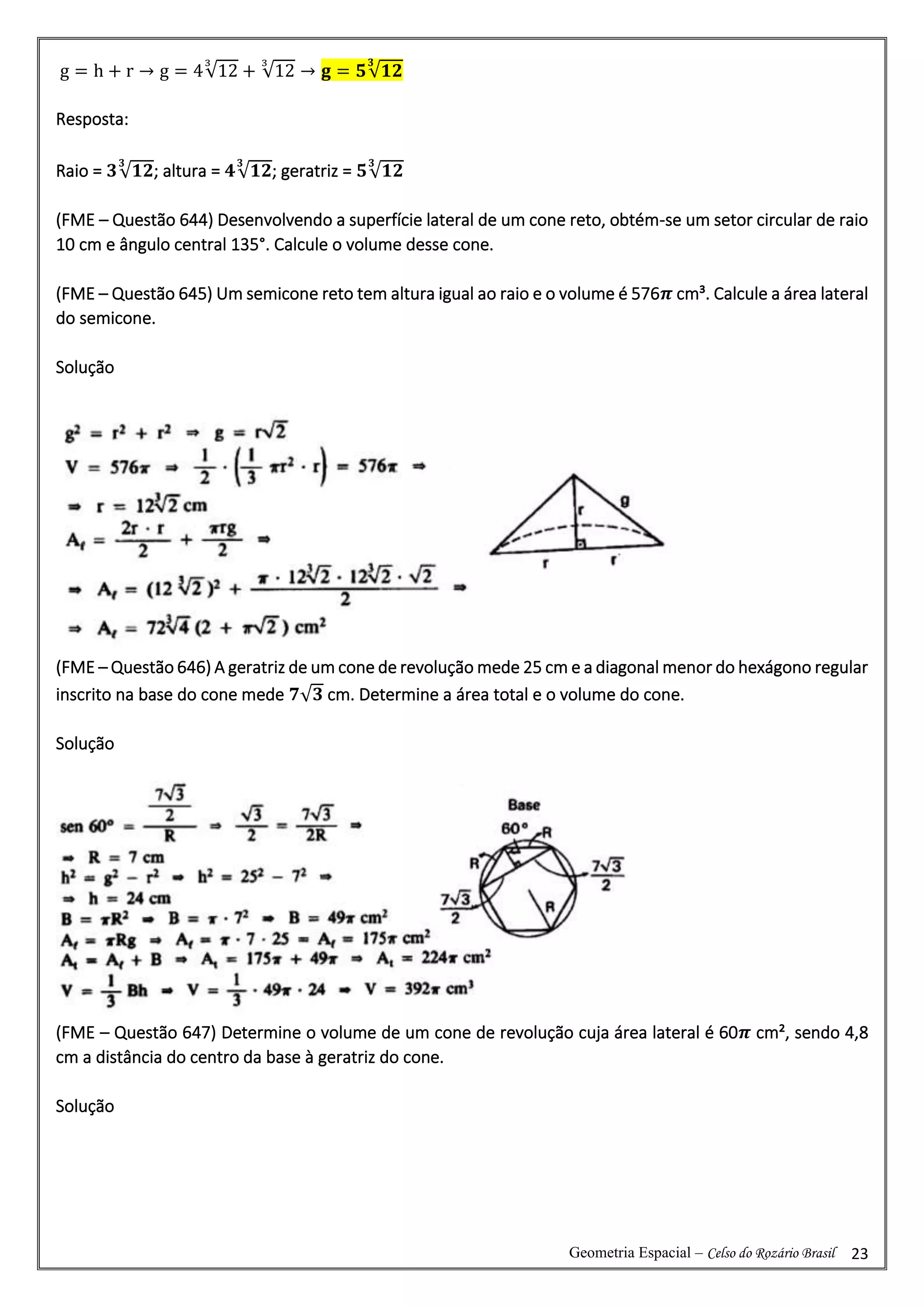 Geometria Espacial – Celso do Rozário Brasil 23
g = h + r → g = 4√12
3
+ √12
3
→ 𝐠 = 𝟓√𝟏𝟐
𝟑
Resposta:
Raio = 𝟑√𝟏𝟐
𝟑
; altura = 𝟒√𝟏𝟐
𝟑
; geratriz = 𝟓√𝟏𝟐
𝟑
(FME – Questão 644) Desenvolvendo a superfície lateral de um cone reto, obtém-se um setor circular de raio
10 cm e ângulo central 135°. Calcule o volume desse cone.
(FME – Questão 645) Um semicone reto tem altura igual ao raio e o volume é 576𝝅 cm³. Calcule a área lateral
do semicone.
Solução
(FME – Questão 646) A geratriz de um cone de revolução mede 25 cm e a diagonal menor do hexágono regular
inscrito na base do cone mede 𝟕√𝟑 cm. Determine a área total e o volume do cone.
Solução
(FME – Questão 647) Determine o volume de um cone de revolução cuja área lateral é 60𝝅 cm², sendo 4,8
cm a distância do centro da base à geratriz do cone.
Solução
 