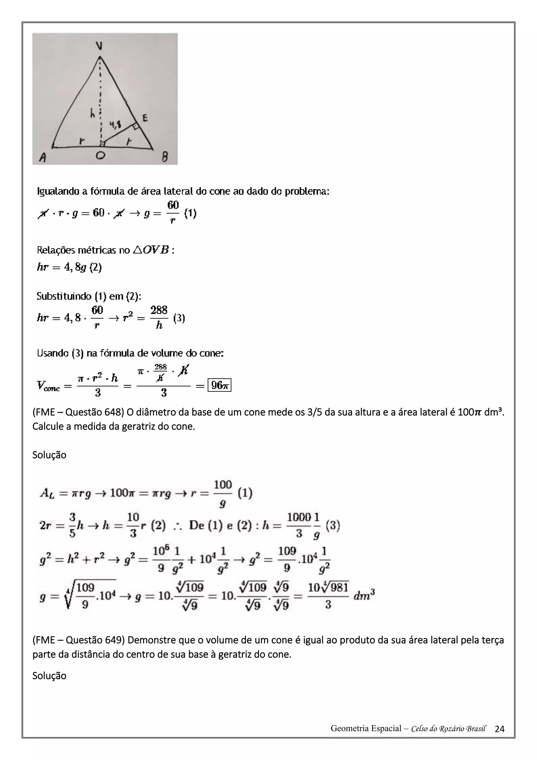 Geometria Espacial – Celso do Rozário Brasil 24
(FME – Questão 648) O diâmetro da base de um cone mede os 3/5 da sua altura e a área lateral é 100𝝅 dm³.
Calcule a medida da geratriz do cone.
Solução
(FME – Questão 649) Demonstre que o volume de um cone é igual ao produto da sua área lateral pela terça
parte da distância do centro de sua base à geratriz do cone.
Solução
 