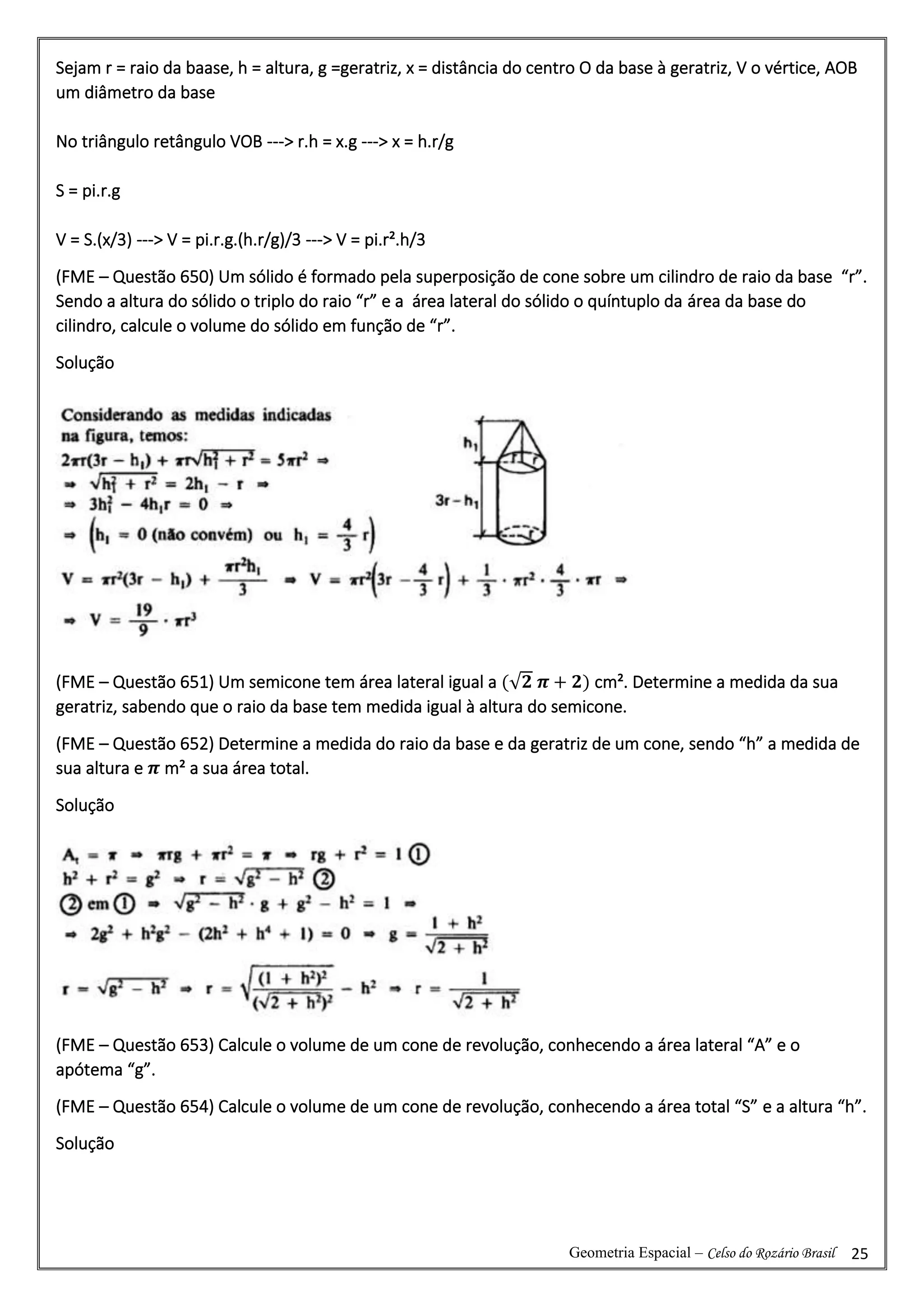 Geometria Espacial – Celso do Rozário Brasil 25
Sejam r = raio da baase, h = altura, g =geratriz, x = distância do centro O da base à geratriz, V o vértice, AOB
um diâmetro da base
No triângulo retângulo VOB ---> r.h = x.g ---> x = h.r/g
S = pi.r.g
V = S.(x/3) ---> V = pi.r.g.(h.r/g)/3 ---> V = pi.r².h/3
(FME – Questão 650) Um sólido é formado pela superposição de cone sobre um cilindro de raio da base “r”.
Sendo a altura do sólido o triplo do raio “r” e a área lateral do sólido o quíntuplo da área da base do
cilindro, calcule o volume do sólido em função de “r”.
Solução
(FME – Questão 651) Um semicone tem área lateral igual a (√𝟐 𝝅 + 𝟐) cm². Determine a medida da sua
geratriz, sabendo que o raio da base tem medida igual à altura do semicone.
(FME – Questão 652) Determine a medida do raio da base e da geratriz de um cone, sendo “h” a medida de
sua altura e 𝝅 m² a sua área total.
Solução
(FME – Questão 653) Calcule o volume de um cone de revolução, conhecendo a área lateral “A” e o
apótema “g”.
(FME – Questão 654) Calcule o volume de um cone de revolução, conhecendo a área total “S” e a altura “h”.
Solução
 