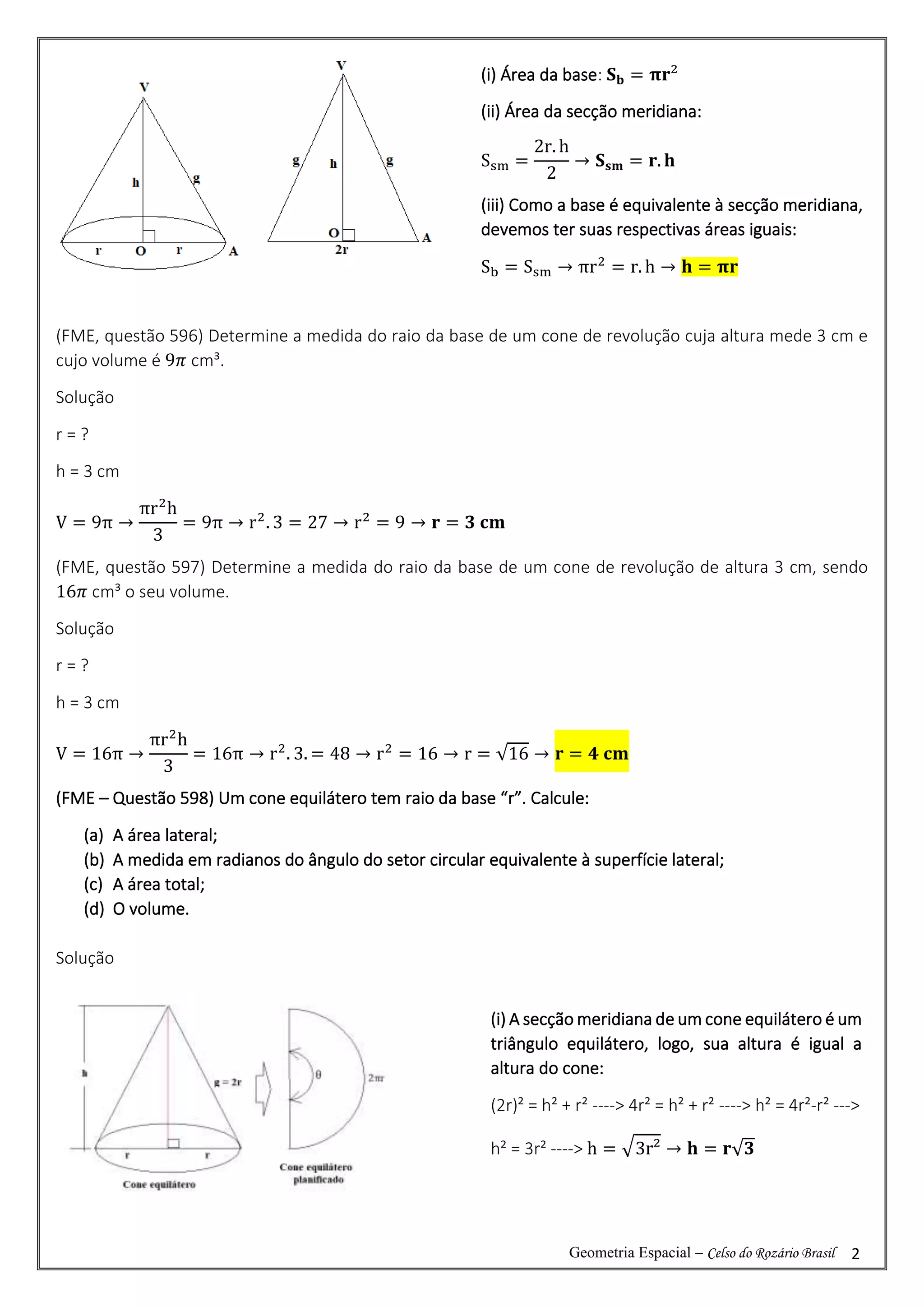 Geometria Espacial – Celso do Rozário Brasil 2
(FME, questão 596) Determine a medida do raio da base de um cone de revolução cuja altura mede 3 cm e
cujo volume é 9𝜋 cm³.
Solução
r = ?
h = 3 cm
V = 9π →
πr2
h
3
= 9π → r2
. 3 = 27 → r2
= 9 → 𝐫 = 𝟑 𝐜𝐦
(FME, questão 597) Determine a medida do raio da base de um cone de revolução de altura 3 cm, sendo
16𝜋 cm³ o seu volume.
Solução
r = ?
h = 3 cm
V = 16π →
πr2
h
3
= 16π → r2
. 3. = 48 → r2
= 16 → r = √16 → 𝐫 = 𝟒 𝐜𝐦
(FME – Questão 598) Um cone equilátero tem raio da base “r”. Calcule:
(a) A área lateral;
(b) A medida em radianos do ângulo do setor circular equivalente à superfície lateral;
(c) A área total;
(d) O volume.
Solução
(i) Área da base: 𝐒𝐛 = 𝛑𝐫²
(ii) Área da secção meridiana:
Ssm =
2r. h
2
→ 𝐒𝐬𝐦 = 𝐫. 𝐡
(iii) Como a base é equivalente à secção meridiana,
devemos ter suas respectivas áreas iguais:
Sb = Ssm → πr2
= r. h → 𝐡 = 𝛑𝐫
(i) A secção meridiana de um cone equilátero é um
triângulo equilátero, logo, sua altura é igual a
altura do cone:
(2r)² = h² + r² ----> 4r² = h² + r² ----> h² = 4r²-r² --->
h² = 3r² ----> h = √3r² → 𝐡 = 𝐫√𝟑
 