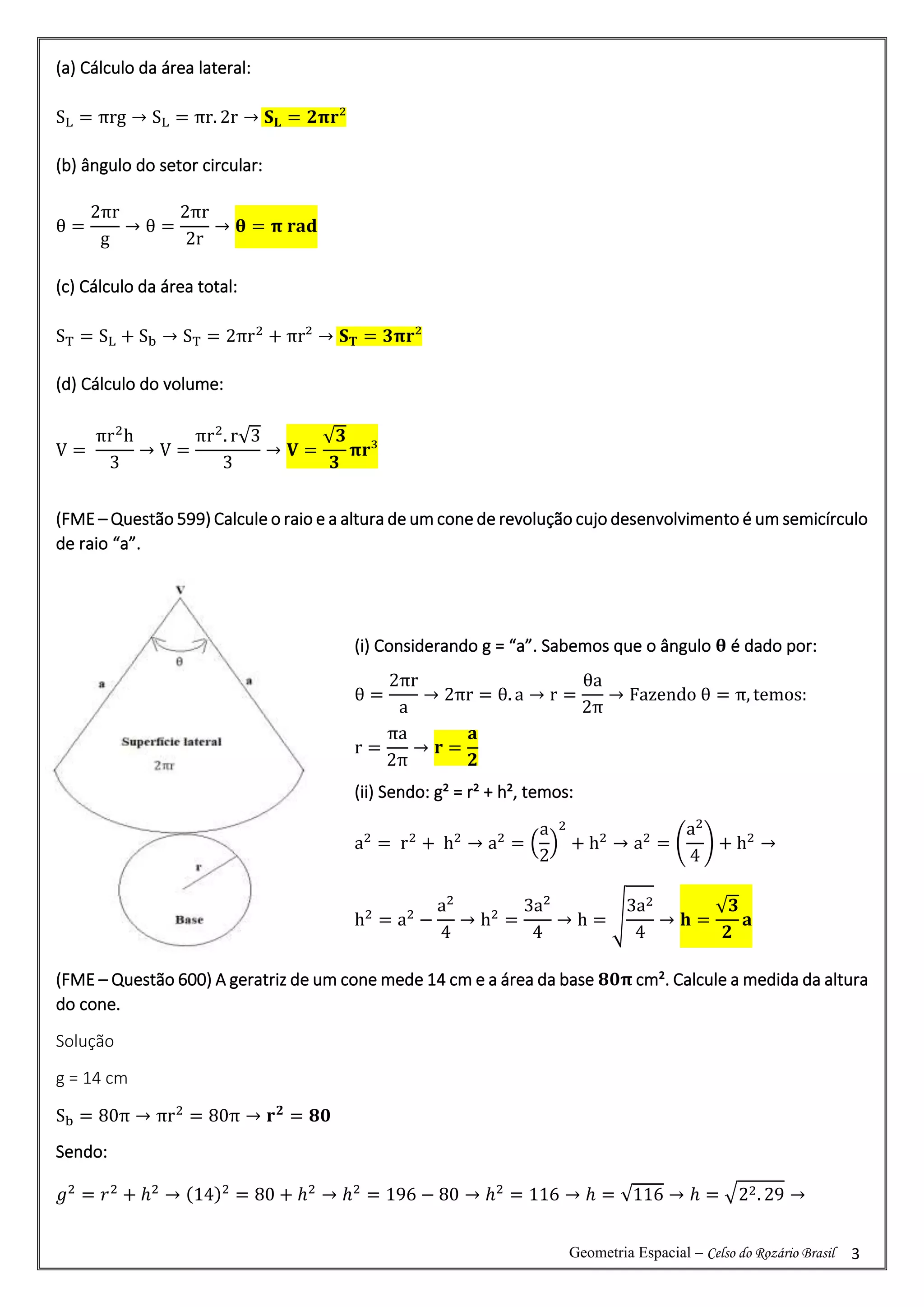 Geometria Espacial – Celso do Rozário Brasil 3
(a) Cálculo da área lateral:
SL = πrg → SL = πr. 2r → 𝐒𝐋 = 𝟐𝛑𝐫²
(b) ângulo do setor circular:
θ =
2πr
g
→ θ =
2πr
2r
→ 𝛉 = 𝛑 𝐫𝐚𝐝
(c) Cálculo da área total:
ST = SL + Sb → ST = 2πr2
+ πr² → 𝐒𝐓 = 𝟑𝛑𝐫²
(d) Cálculo do volume:
V =
πr2
h
3
→ V =
πr2
. r√3
3
→ 𝐕 =
√𝟑
𝟑
𝛑𝐫³
(FME – Questão 599) Calcule o raio e a altura de um cone de revolução cujo desenvolvimento é um semicírculo
de raio “a”.
(FME – Questão 600) A geratriz de um cone mede 14 cm e a área da base 𝟖𝟎𝛑 cm². Calcule a medida da altura
do cone.
Solução
g = 14 cm
Sb = 80π → πr2
= 80π → 𝐫𝟐
= 𝟖𝟎
Sendo:
𝑔2
= 𝑟2
+ ℎ2
→ (14)2
= 80 + ℎ2
→ ℎ2
= 196 − 80 → ℎ2
= 116 → ℎ = √116 → ℎ = √22. 29 →
(i) Considerando g = “a”. Sabemos que o ângulo 𝛉 é dado por:
θ =
2πr
a
→ 2πr = θ. a → r =
θa
2π
→ Fazendo θ = π, temos:
r =
πa
2π
→ 𝐫 =
𝐚
𝟐
(ii) Sendo: g² = r² + h², temos:
a2
= r2
+ h2
→ a2
= (
a
2
)
2
+ h2
→ a2
= (
a2
4
) + h2
→
h2
= a2
−
a2
4
→ h2
=
3a2
4
→ h = √
3a2
4
→ 𝐡 =
√𝟑
𝟐
𝐚
 