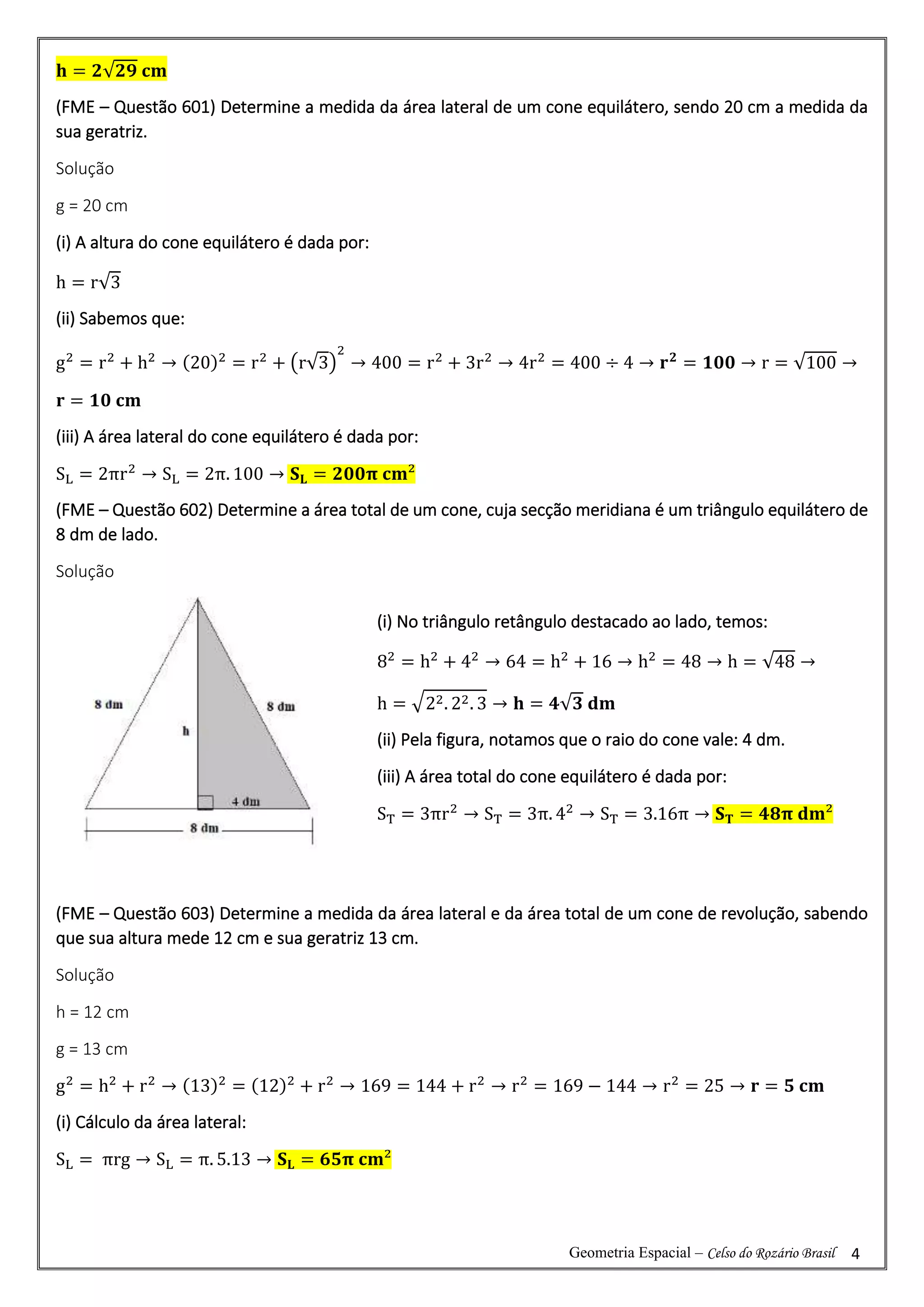 Geometria Espacial – Celso do Rozário Brasil 4
𝐡 = 𝟐√𝟐𝟗 𝐜𝐦
(FME – Questão 601) Determine a medida da área lateral de um cone equilátero, sendo 20 cm a medida da
sua geratriz.
Solução
g = 20 cm
(i) A altura do cone equilátero é dada por:
h = r√3
(ii) Sabemos que:
g2
= r2
+ h2
→ (20)2
= r2
+ (r√3)
2
→ 400 = r2
+ 3r2
→ 4r2
= 400 ÷ 4 → 𝐫𝟐
= 𝟏𝟎𝟎 → r = √100 →
𝐫 = 𝟏𝟎 𝐜𝐦
(iii) A área lateral do cone equilátero é dada por:
SL = 2πr2
→ SL = 2π. 100 → 𝐒𝐋 = 𝟐𝟎𝟎𝛑 𝐜𝐦²
(FME – Questão 602) Determine a área total de um cone, cuja secção meridiana é um triângulo equilátero de
8 dm de lado.
Solução
(FME – Questão 603) Determine a medida da área lateral e da área total de um cone de revolução, sabendo
que sua altura mede 12 cm e sua geratriz 13 cm.
Solução
h = 12 cm
g = 13 cm
g2
= h2
+ r2
→ (13)2
= (12)2
+ r2
→ 169 = 144 + r2
→ r2
= 169 − 144 → r2
= 25 → 𝐫 = 𝟓 𝐜𝐦
(i) Cálculo da área lateral:
SL = πrg → SL = π. 5.13 → 𝐒𝐋 = 𝟔𝟓𝛑 𝐜𝐦²
(i) No triângulo retângulo destacado ao lado, temos:
82
= h2
+ 42
→ 64 = h2
+ 16 → h2
= 48 → h = √48 →
h = √22. 22. 3 → 𝐡 = 𝟒√𝟑 𝐝𝐦
(ii) Pela figura, notamos que o raio do cone vale: 4 dm.
(iii) A área total do cone equilátero é dada por:
ST = 3πr2
→ ST = 3π. 42
→ ST = 3.16π → 𝐒𝐓 = 𝟒𝟖𝛑 𝐝𝐦²
 
