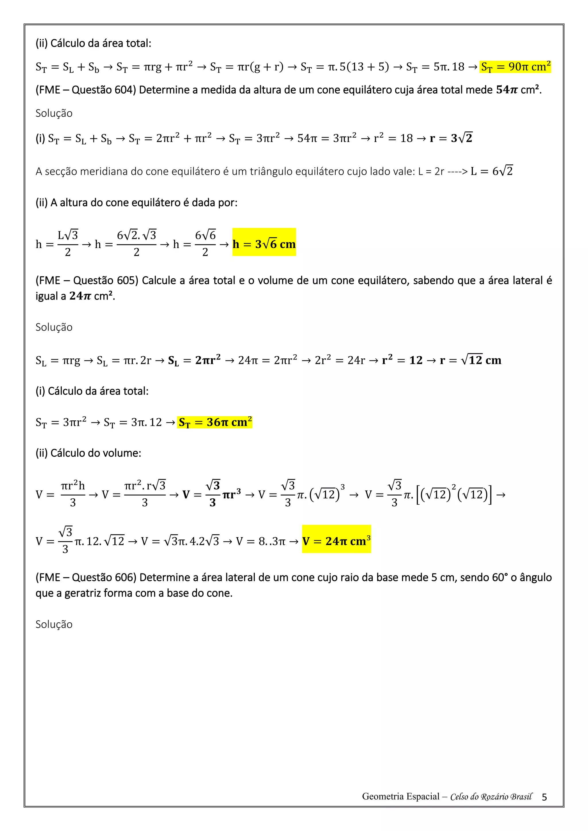 Geometria Espacial – Celso do Rozário Brasil 5
(ii) Cálculo da área total:
ST = SL + Sb → ST = πrg + πr2
→ ST = πr(g + r) → ST = π. 5(13 + 5) → ST = 5π. 18 → ST = 90π cm²
(FME – Questão 604) Determine a medida da altura de um cone equilátero cuja área total mede 𝟓𝟒𝝅 cm².
Solução
(i) ST = SL + Sb → ST = 2πr2
+ πr2
→ ST = 3πr2
→ 54π = 3πr2
→ r2
= 18 → 𝐫 = 𝟑√𝟐
A secção meridiana do cone equilátero é um triângulo equilátero cujo lado vale: L = 2r ----> L = 6√2
(ii) A altura do cone equilátero é dada por:
h =
L√3
2
→ h =
6√2. √3
2
→ h =
6√6
2
→ 𝐡 = 𝟑√𝟔 𝐜𝐦
(FME – Questão 605) Calcule a área total e o volume de um cone equilátero, sabendo que a área lateral é
igual a 𝟐𝟒𝝅 cm².
Solução
SL = πrg → SL = πr. 2r → 𝐒𝐋 = 𝟐𝛑𝐫𝟐
→ 24π = 2πr2
→ 2r2
= 24r → 𝐫𝟐
= 𝟏𝟐 → 𝐫 = √𝟏𝟐 𝐜𝐦
(i) Cálculo da área total:
ST = 3πr2
→ ST = 3π. 12 → 𝐒𝐓 = 𝟑𝟔𝛑 𝐜𝐦²
(ii) Cálculo do volume:
V =
πr2
h
3
→ V =
πr2
. r√3
3
→ 𝐕 =
√𝟑
𝟑
𝛑𝐫𝟑
→ V =
√3
3
𝜋. (√12)
3
→ V =
√3
3
𝜋. [(√12)
2
(√12)] →
V =
√3
3
π. 12. √12 → V = √3π. 4.2√3 → V = 8. .3π → 𝐕 = 𝟐𝟒𝛑 𝐜𝐦³
(FME – Questão 606) Determine a área lateral de um cone cujo raio da base mede 5 cm, sendo 60° o ângulo
que a geratriz forma com a base do cone.
Solução
 