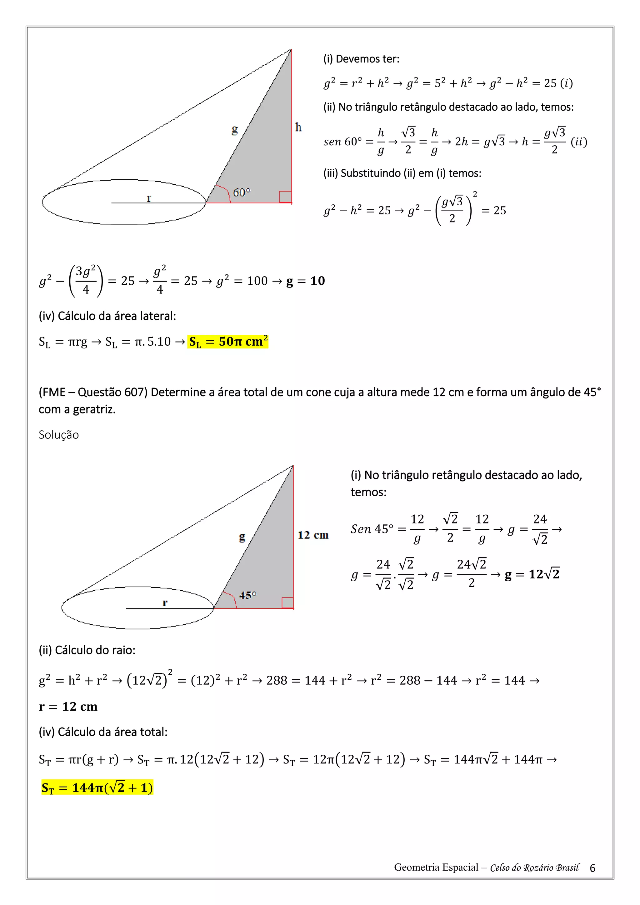 Geometria Espacial – Celso do Rozário Brasil 6
𝑔2
− (
3𝑔2
4
) = 25 →
𝑔2
4
= 25 → 𝑔2
= 100 → 𝐠 = 𝟏𝟎
(iv) Cálculo da área lateral:
SL = πrg → SL = π. 5.10 → 𝐒𝐋 = 𝟓𝟎𝛑 𝐜𝐦²
(FME – Questão 607) Determine a área total de um cone cuja a altura mede 12 cm e forma um ângulo de 45°
com a geratriz.
Solução
(ii) Cálculo do raio:
g2
= h2
+ r2
→ (12√2)
2
= (12)2
+ r2
→ 288 = 144 + r2
→ r2
= 288 − 144 → r2
= 144 →
𝐫 = 𝟏𝟐 𝐜𝐦
(iv) Cálculo da área total:
ST = πr(g + r) → ST = π. 12(12√2 + 12) → ST = 12π(12√2 + 12) → ST = 144π√2 + 144π →
𝐒𝐓 = 𝟏𝟒𝟒𝛑(√𝟐 + 𝟏)
(i) Devemos ter:
𝑔2
= 𝑟2
+ ℎ2
→ 𝑔2
= 52
+ ℎ2
→ 𝑔2
− ℎ2
= 25 (𝑖)
(ii) No triângulo retângulo destacado ao lado, temos:
𝑠𝑒𝑛 60° =
ℎ
𝑔
→
√3
2
=
ℎ
𝑔
→ 2ℎ = 𝑔√3 → ℎ =
𝑔√3
2
(𝑖𝑖)
(iii) Substituindo (ii) em (i) temos:
𝑔2
− ℎ2
= 25 → 𝑔2
− (
𝑔√3
2
)
2
= 25
(i) No triângulo retângulo destacado ao lado,
temos:
𝑆𝑒𝑛 45° =
12
𝑔
→
√2
2
=
12
𝑔
→ 𝑔 =
24
√2
→
𝑔 =
24
√2
.
√2
√2
→ 𝑔 =
24√2
2
→ 𝐠 = 𝟏𝟐√𝟐
 