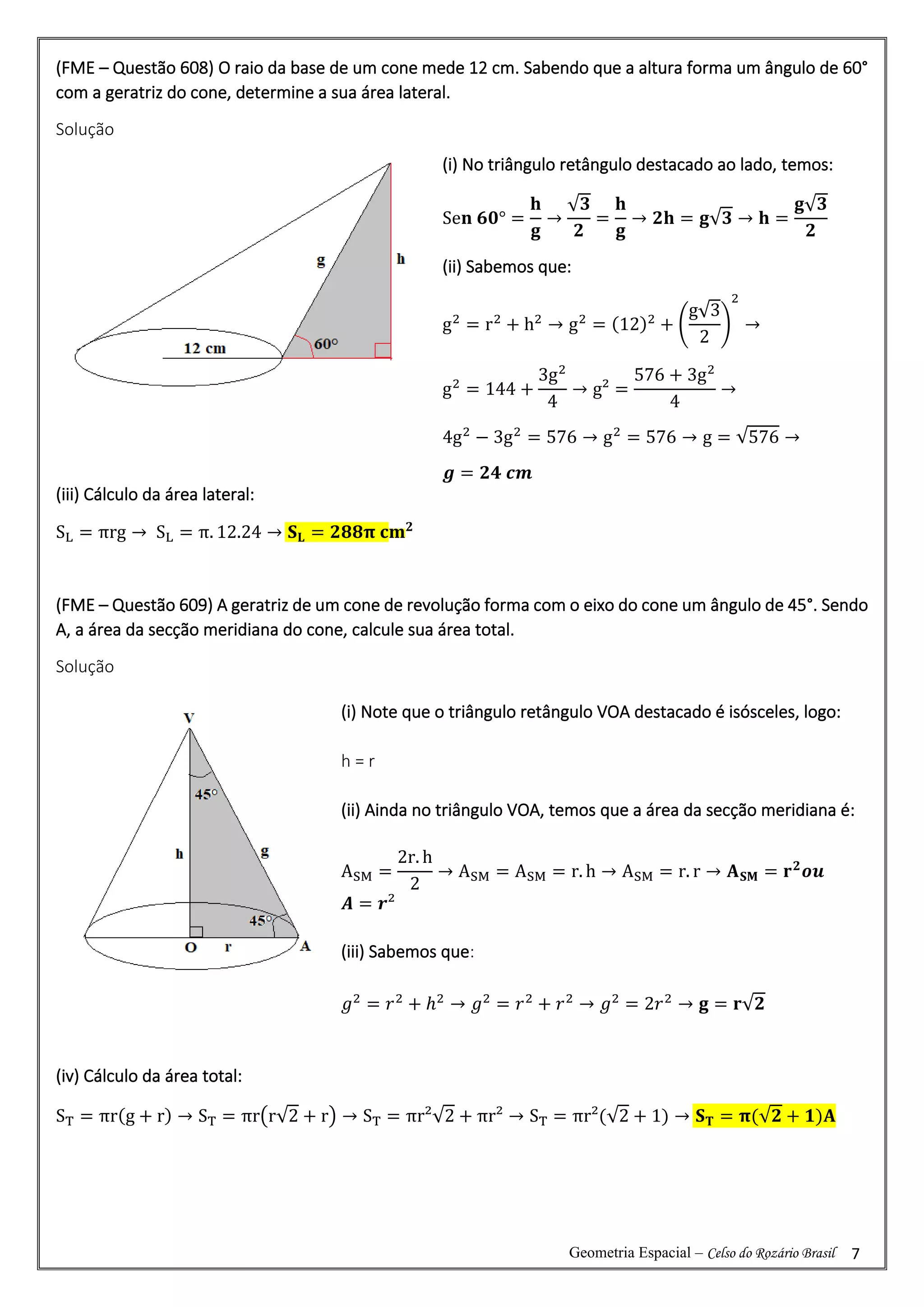 Geometria Espacial – Celso do Rozário Brasil 7
(FME – Questão 608) O raio da base de um cone mede 12 cm. Sabendo que a altura forma um ângulo de 60°
com a geratriz do cone, determine a sua área lateral.
Solução
(iii) Cálculo da área lateral:
SL = πrg → SL = π. 12.24 → 𝐒𝐋 = 𝟐𝟖𝟖𝛑 𝐜𝐦𝟐
(FME – Questão 609) A geratriz de um cone de revolução forma com o eixo do cone um ângulo de 45°. Sendo
A, a área da secção meridiana do cone, calcule sua área total.
Solução
(iv) Cálculo da área total:
ST = πr(g + r) → ST = πr(r√2 + r) → ST = πr²√2 + πr² → ST = πr²(√2 + 1) → 𝐒𝐓 = 𝛑(√𝟐 + 𝟏)𝐀
(i) No triângulo retângulo destacado ao lado, temos:
Se𝐧 𝟔𝟎° =
𝐡
𝐠
→
√𝟑
𝟐
=
𝐡
𝐠
→ 𝟐𝐡 = 𝐠√𝟑 → 𝐡 =
𝐠√𝟑
𝟐
(ii) Sabemos que:
g2
= r2
+ h2
→ g2
= (12)2
+ (
g√3
2
)
2
→
g2
= 144 +
3g2
4
→ g² =
576 + 3g2
4
→
4g2
− 3g2
= 576 → g2
= 576 → g = √576 →
𝒈 = 𝟐𝟒 𝒄𝒎
(i) Note que o triângulo retângulo VOA destacado é isósceles, logo:
h = r
(ii) Ainda no triângulo VOA, temos que a área da secção meridiana é:
ASM =
2r. h
2
→ ASM = ASM = r. h → ASM = r. r → 𝐀𝐒𝐌 = 𝐫𝟐
𝒐𝒖
𝑨 = 𝒓²
(iii) Sabemos que:
𝑔2
= 𝑟2
+ ℎ2
→ 𝑔2
= 𝑟2
+ 𝑟2
→ 𝑔2
= 2𝑟2
→ 𝐠 = 𝐫√𝟐
Sen 45° =
h
g
→
√2
2
=
h
g
→ 2h = g√2 →
 
